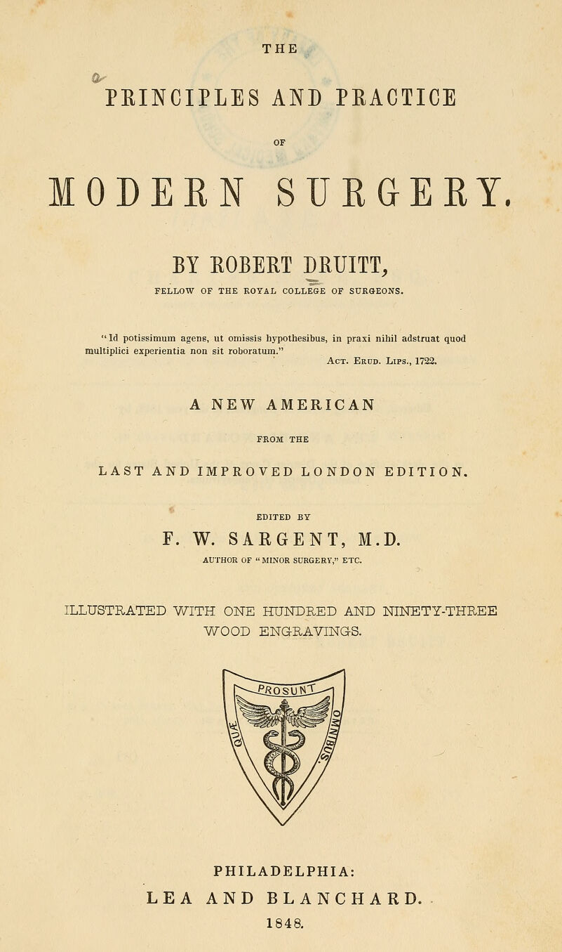 0^ PEINCIPLES AND PEACTICE MODERN SURGERY. BY EGBERT MUITT, FELLOW OF THE ROYAL COLLEGE OF SUKGEONS. Id potissimum agens, ut omissis hypothesibus, in praxi nihil adstruat quod multiplici experientia non sit roboratum. Act. Erud. Lips., 1722. A NEW AMERICAN FROM THE LAST AND IMPROVED LONDON EDITION. EDITED BY F. W. SARGENT, M.D. AUTHOR OF MINOR SURGERY, ETC. ILLUSTRATED WITH ONE HUNDRED AND NINETY-THREE WOOD ENaRAVINGS. PHILADELPHIA: LEA AND BLANCHARD. . 1848.