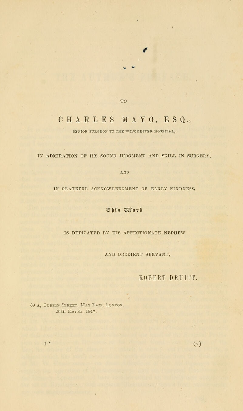 TO CHARLES MAYO, ESQ., SBSIOR SURGEON TO TH3 WINCEESTBB HOSPITAL, IN ADMIRATION OF HIS SOUND JUDGMENT AND SKILL IN SURGERY, IN GRATEFUL ACKNOWLEDGMENT OF EARLY KINDNESS, STjbis OTorft IS DEDICATED BY HIS AFFECTIONATE NEPHEW AND OBEDIENT SERVANT, ROBERT DRUITT. 39 A, CuEzoN Street, May Fair. London, 20tlL March, 184.7.