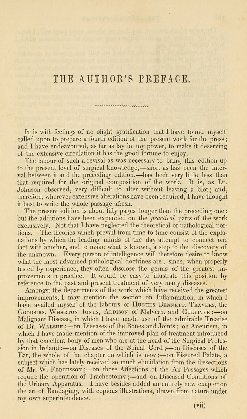 It is with feelings of no slight gratification that I have found myself called upon to prepare a fourth edition of the present work for the press; and I have endeavoured, as far as lay in my power, to make it deserving of the extensive circulation it has the good fortune to enjoy. The labour of such a revisal as was necessary to bring this edition up to the present level of surgical knowledge,—short as has been the inter- val between it and the preceding edition,—has been very little less than that required for the original composition of the work. It is, as Dr. Johnson observed, very difficult to alter without leaving a blot; and, therefore, wherever extensive alterations have been required, I have thought it best to write the whole passage afresh. The present edition is about fifty pages longer than the preceding one ; but the additions have been expended on the p?^actical parts of the work exclusively. Not that I have neglected the theoretical or pathological por- tions. The theories which prevail from time to time consist of the expla- nations by which the leading minds of the day attempt to connect one fact with another, and to make what is known, a step to the discovery of the unknown. Every person of intelligence will therefore desire to know what the most advanced pathological doctrines are ; since, when properly tested by experience, they often disclose the germs of the greatest im- provements in practice. It M^ould be easy to illustrate this position by reference to the past and present treatment of very many diseases. Amongst the departments of the work which have received the greatest improvements, I may mention the section on Inflammation, in which I have availed myself of the labours of Hughes Bennett, Travers, the GooDsiRS, Wharton Jones, Addison of Malvern, and Gulliver ;—on Malignant Disease, in which I have made use of the admirable Treatise of Dr. Walshe ;—on Diseases of the Bones and Joints; on Aneurism, in which I have made mention of the improved plan of treatment introduced by that excellent body of men who are at the head of the Surgical Profes- sion in Ireland;—on Diseases of the Spinal Cord ;—on Diseases of the Ear, the whole of the chapter on which is new;—on Fissured Palate, a subject which has lately received so much elucidation from the dissections of Mr. W. Fergusson ;—on those Affections of the Air Passages which require the operation of Tracheotomy;—and on Diseased Conditions of the Urinary Apparatus. I have besides added an entirely new chapter on the art of Bandaging, with copious illustrations, drawn from nature under my own superintendence.