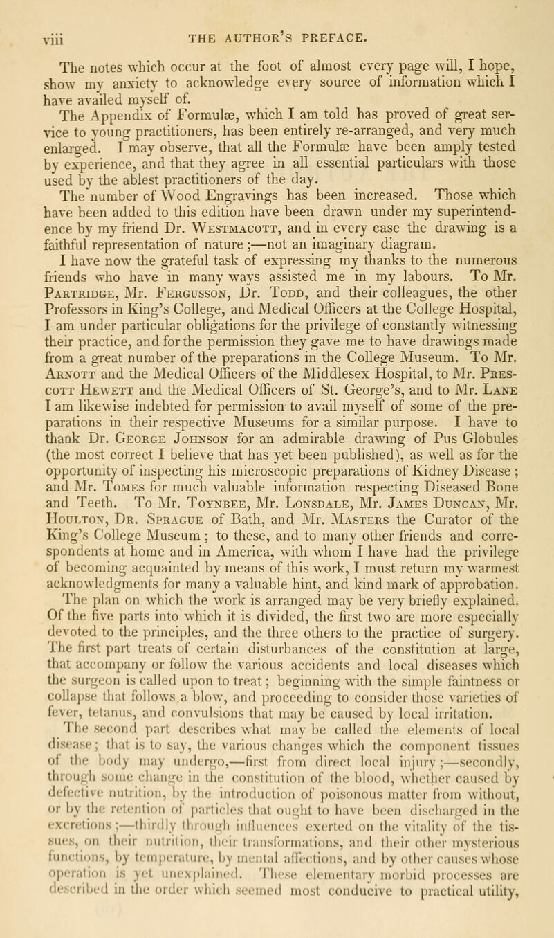 The notes which occur at the foot of almost every page will, I hope, show my anxiety to acknowledge every source of information which 1 have availed myself of. The Appendix of Formulae, which I am told has proved of great ser- vice to young practitioners, has been entirely re-arranged, and very much enlarged. I may observe, that all the Formulae have been amply tested by experience, and that they agree in all essential particulars with those used by the ablest practitioners of the day. The number of Wood Engravings has been increased. Those which have been added to this edition have been drawn under my superintend- ence by my friend Dr. Westmacott, and in every case the drawing is a faithful representation of nature ;—not an imaginary diagram. I have now the grateful task of expressing my thanks to the numerous friends who have in many w^ays assisted me in my labours. To Mr. Partridge, Mr. Fergusson, Dr. Todd, and tlieir colleagues, the other Professors in King's College, and Medical Officers at the College Hospital, I am under particular obligations for the privilege of constantly witnessing their practice, and for the permission they gave me to have drawings made from a great number of the preparations in the College Museum. To Mr. Arnott and the Medical Officers of the Middlesex Hospital, to Mr. Pres- coTT Hewett and the Medical Officers of St. George's, and to Mr. Lane I am likewise indebted for permission to avail myself of some of the pre- parations in their respective Museums for a similar purpose. I have to thank Dr. George Johnson for an admirable drawing of Pus Globules (the most correct I believe that has yet been published), as well as for the opportunity of inspecting his microscopic preparations of Kidney Disease ; and Mr. Tomes for much valuable information respecting Diseased Bone and Teeth. To Mr. Toynbee, Mr. Lonsdale, Mr. James Duncan, Mr. Houlton, Dr. Sprague of Bath, and Mr. Masters the Curator of tlie King's College Museum; to these, and to many other friends and corre- spondents at home and in America, wdth whom I have had the privilege of becoming acquainted by means of this work, I must return my warmest acknowledgments for many a valuable hint, and kind mark of approbation. The plan on which the work is arranged may be very briefly explained. Of the five parts into which it is divided, the first two are more especially devoted to the principles, and the three others to the practice of surgery. The first part treats of certain disturbances of the constitution at large, that accompany or follow the various accidents and local diseases which the surgeon is called upon to treat; beginning with the simple faintness or collapse that follows a blow, and proceeding to consider those varieties of fever, tetanus, and convulsions that may be caused by local irritation. The second part describes what may be called the elements of local disease; that is to say, the various changes which the component tissues of the body may undergo,—first from direct local injury ;—secondly, throu^di .soMiL' change in the constitution of the blood, wlictiier caused by defective nutrition, by the introduction of poisonous matter Irom without, or by the retention of particles that ought to have been discharged in the excretions ;—thirdly through iiilhiences exerted on the vitality of the tis- sues, on tlieir nutrition, tlieir transformations, and tlieir other mysterious functions, by temperature, by menial affections, and by other causes whose operation is yet unex|)laine(l. 'J'hese elementary morbid processes are descrilMMl in the order whicli seemed most conducive to practical utility,