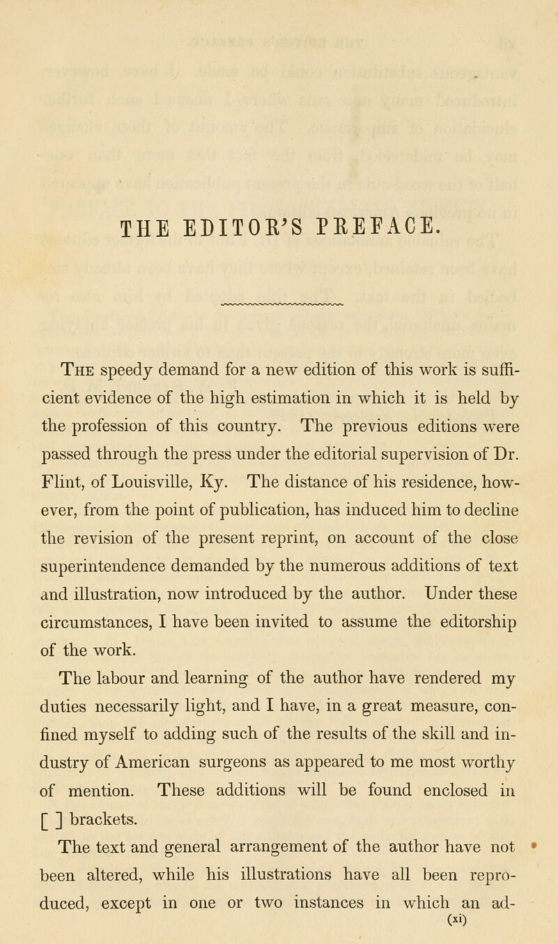 The speedy demand for a new edition of this work is suffi- cient evidence of the high estimation in which it is held by the profession of this country. The previous editions were passed through the press under the editorial supervision of Dr. Flint, of Louisville, Ky. The distance of his residence, how- ever, from the point of publication, has induced him to decline the revision of the present reprint, on account of the close superintendence demanded by the numerous additions of text and illustration, now introduced by the author. Under these circumstances, I have been invited to assume the editorship of the work. The labour and learning of the author have rendered my duties necessarily light, and I have, in a great measure, con- fined myself to adding such of the results of the skill and in- dustry of American surgeons as appeared to me most worthy of mention. These additions will be found enclosed in [ ] brackets. The text and general arrangement of the author have not been altered, while his illustrations have all been repro- duced, except in one or two instances in which an ad-