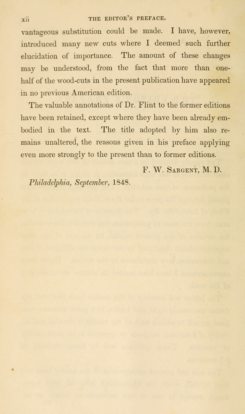 vantafreous substitution could be made. I have, however, introduced many new cuts where I deemed such further elucidation of importance. The amount of these changes may be understood, from the fact that more than one- half of the wood-cuts in the present publication have appeared in no previous American edition. The valuable annotations of Dr. Flint to the former editions have been retained, except w^here they have been already em- bodied in the text. The title adopted by him also re- mains unaltered, the reasons given in his preface applying even more strongly to the present than to former editions. F. W. Sargent, M. D. Philadelphia, September, 1848.