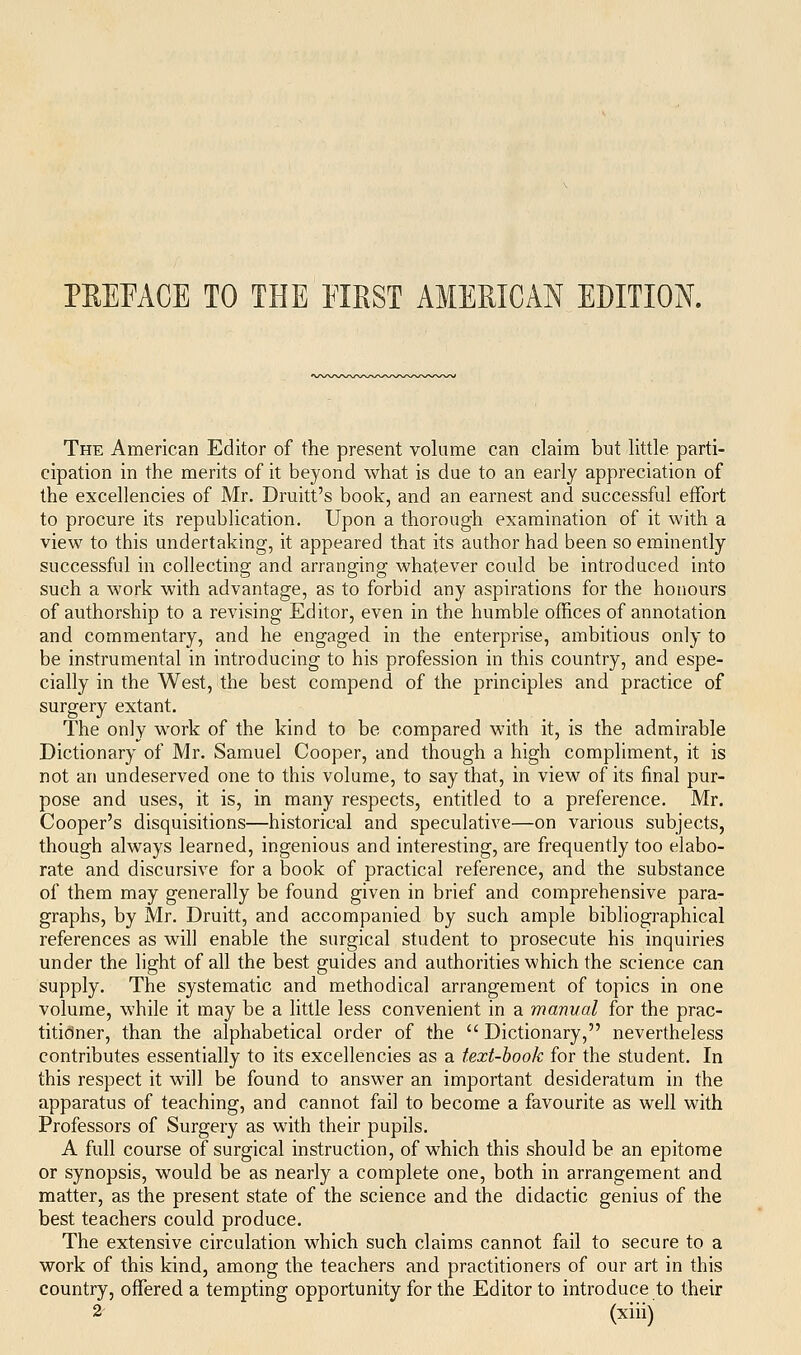 PEEEACE TO THE EIRST AMEEICAN EDITION. The American Editor of the present volume can claim but little parti- cipation in the merits of it beyond what is due to an early appreciation of the excellencies of Mr. Druitt's book, and an earnest and successful effort to procure its republication. Upon a thorough examination of it with a view to this undertaking, it appeared that its author had been so eminently successful in collecting and arranging whatever could be introduced into such a work with advantage, as to forbid any aspirations for the honours of authorship to a revising Editor, even in the humble offices of annotation and commentary, and he engaged in the enterprise, ambitious only to be instrumental in introducing to his profession in this country, and espe- cially in the West, the best compend of the principles and practice of surgery extant. The only work of the kind to be compared with it, is the admirable Dictionary of Mr. Samuel Cooper, and though a high compliment, it is not an undeserved one to this volume, to say that, in view of its final pur- pose and uses, it is, in many respects, entitled to a preference. Mr. Cooper's disquisitions—historical and speculative—on various subjects, though always learned, ingenious and interesting, are frequently too elabo- rate and discursive for a book of practical reference, and the substance of them may generally be found given in brief and comprehensive para- graphs, by Mr. Druitt, and accompanied by such ample bibliographical references as will enable the surgical student to prosecute his inquiries under the light of all the best guides and authorities which the science can supply. The systematic and methodical arrangement of topics in one volume, while it may be a little less convenient in a manval for the prac- titioner, than the alphabetical order of the  Dictionary, nevertheless contributes essentially to its excellencies as a text-hook for the student. In this respect it will be found to answer an important desideratum in the apparatus of teaching, and cannot fail to become a favourite as well with Professors of Surgery as with their pupils. A full course of surgical instruction, of which this should be an epitome or synopsis, would be as nearly a complete one, both in arrangement and matter, as the present state of the science and the didactic genius of the best teachers could produce. The extensive circulation which such claims cannot fail to secure to a work of this kind, among the teachers and practitioners of our art in this country, offered a tempting opportunity for the Editor to introduce to their