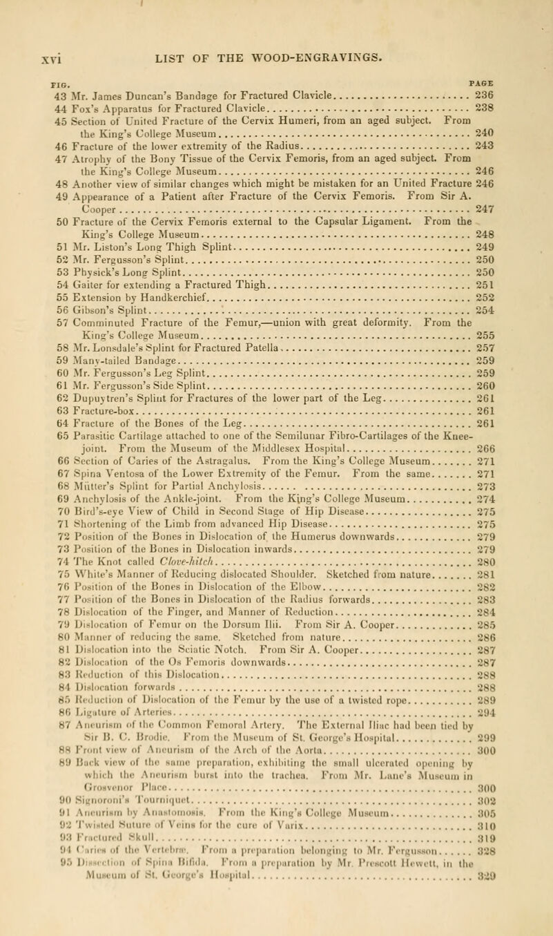 FIG. PASE 43 Mr. James Duncan's Bandage for Fractured Clavicle 236 44 Fox's Apparatus for Fractured Clavicle 238 45 Section of United Fracture of the Cervix Humeri, from an aged subject. From the King's College Museum 240 46 Fracture of the lower extremity of the Radius 243 47 Atrophy of the Bony Tissue of the Cervix Femoris, from an aged subject. From the King's College Museum 246 48 Another view of similar changes which might be mistaken for an United Fracture 246 49 Appearance of a Patient after Fracture of the Cervix Femoris. From Sir A. Cooper 247 50 Fracture of the Cervix Femoris external to the Capsular Ligament. From the King's College Museum 248 51 Mr. Liston's Long Thigh SpHnt 249 52 Mr. Fergusson's Splint 250 53 Physick's Long Splint 250 54 Gaiter for extending a Fractured Thigh 251 55 Extension by Handkerchief 252 56 Gibson's Splint 254 57 Comminuted Fracture of the Femur,—union with great deformity. From the King's College Museum 255 58 Mr. Lon.sdale's Splint for Fractured Patella 2.')7 59 Many-tailed Bandage 259 60 Mr. Fergusson's Leg Splint 259 61 Mr. Fergusson's Side Splint 260 62 Dupuytren's Splint for Fractures of the lower part of the Leg 261 63 Fracture-box 261 64 Fracture of the Bones of the Leg 261 65 Parasitic Cartilage attached to one of the Semilunar Fibro-Cartilages of the Knee- joint. From the Museum of the Middlesex Hospital 266 66 Section of Caries of the Astragalus. From the King's College Museum 271 67 Spina Ventosa of the Lower Extremity of the Femur. From the same 271 68 Miitter's Splint for Partial Anchylosis 273 69 Anchylosis of the Ankle-joint. From the King's College Museum 274 70 Bird's-eye View of Child in Second Stage of Hip Disease 275 71 Shortening of the Limb from advanced Hip Disease 275 72 Position of the Bones in Dislocation of the Humerus downwards 279 73 Position of the Bones in Dislocation inwards 279 74 The Knot called Clove-hitch 280 75 While's Manner of Reducing dislocated Shoulder. Sketched from nature 281 76 Position of the Bones in Dislocation of the Elbow 282 77 Position of the Bones in Dislocation of the Radius forwards 283 78 Dislocation of the Finger, and Manner of Reduction 284 79 Dislocation of Femur on the Dorsum Ilii. From Sir A. Cooper 28.'> 80 Manner of reducing the same. Sketched from nature 286 81 Dislocation into the Sciatic Notch. From Sir A. Cooper 287 82 Dislocation of the Os Femoris downwards 287 83 Reduction of this Dislocation 288 84 Dinlocation forwards 288 85 Ri-duclion of Dislocation of the Femur by the use of a twisted rope 289 80 Ligiilure of Arteries 294 87 Aneurism of the Common Fcmornl Artery. The Externa! Iliac had been tied by Sir B. (y. Brodie. From the Museum of St. George's Hospital 299 88 Front vii-w of Aneurism of the Arch of the Aorta 300 89 Buck view of the same preparation, exhibiting the small ulcerated opening by which the Aneurism burst into the trachea. From Mr. Lane's Museum in (jfOHvcnor Place ;)00 90 Siunoroni's Tourni(|uet a02 91 Ani-uriHm by AnaHtomoHis. From the King's College Museum 305 92 Twinifd Suture of Veins for the cure of Varix 310 93 Friicturi-d Skull 319 94 Ciiries of the Vcrtcbrif. From a prcpanilion belonging to Mr. FirRU.-ison 328 95 DiHHiclion of Sjiina Hifidn. From a preparation by Mr. PriKcott Ilewetl, in the Museum of St. George's HoHpilul 3-.i9