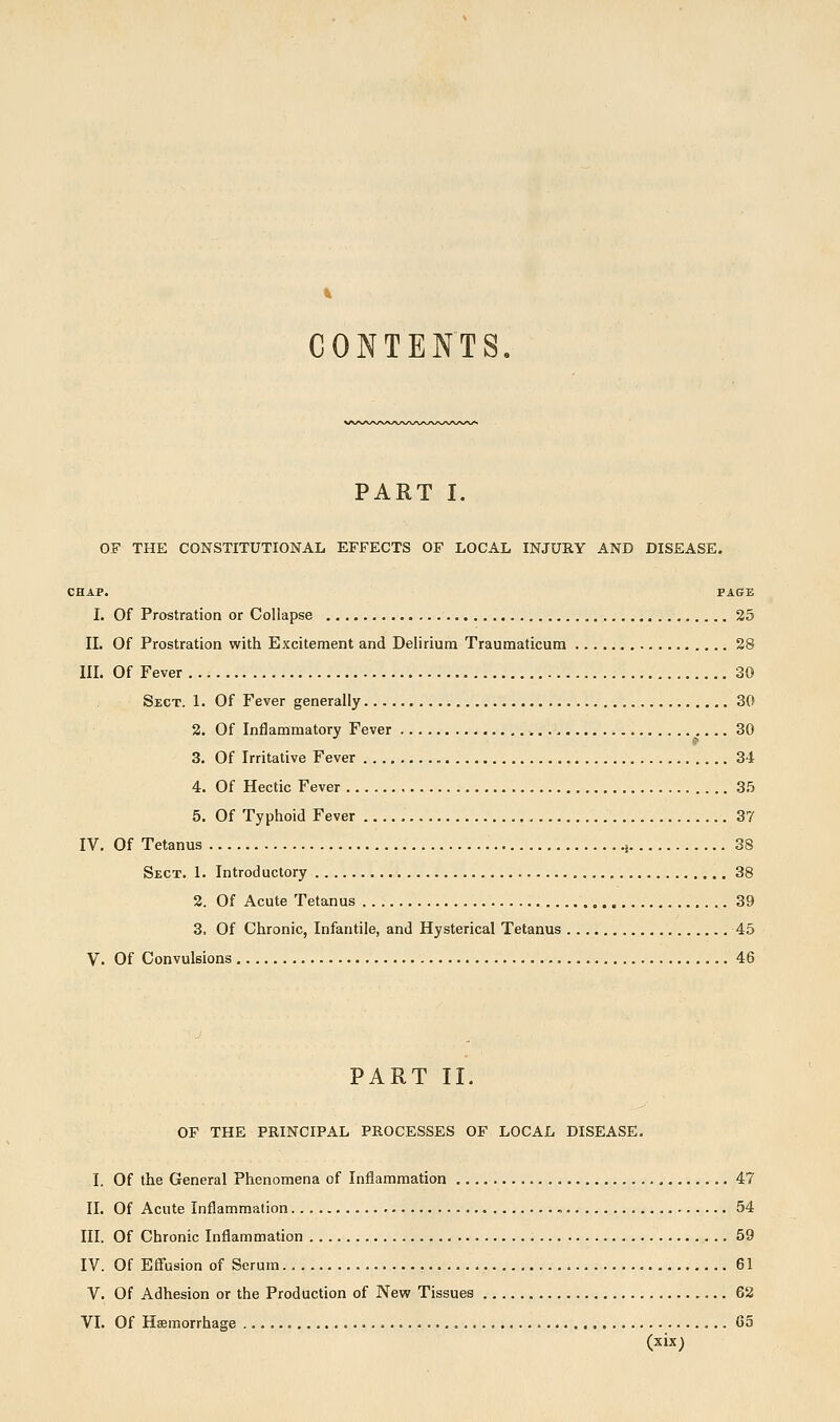 CONTENTS. PART I. OF THE CONSTITUTIONAL EFFECTS OF LOCAL INJURY AND DISEASE. CHAP. PAGE I. Of Prostration or Collapse 25 11. Of Prostration with Excitement and Delirium Traumaticum 28 III. Of Fever 30 Sect. 1. Of Fever generally 30 2. Of Inflammatory Fever 30 3. Of Irritative Fever 34 4. Of Hectic Fever 35 5. Of Typhoid Fever 37 IV. Of Tetanus i 38 Sect. 1. Introductory 38 2. Of Acute Tetanus 39 3, Of Chronic, Infantile, and Hysterical Tetanus 45 V. Of Convulsions 46 PART II. OF THE PRINCIPAL PROCESSES OF LOCAL DISEASE. I, Of the General Phenomena of Inflammation 47 II. Of Acute Inflammation 54 III. Of Chronic Inflammation .59 IV. Of Efl'usion of Serum 61 V. Of Adhesion or the Production of New Tissues 62 VI. Of Haemorrhage Go