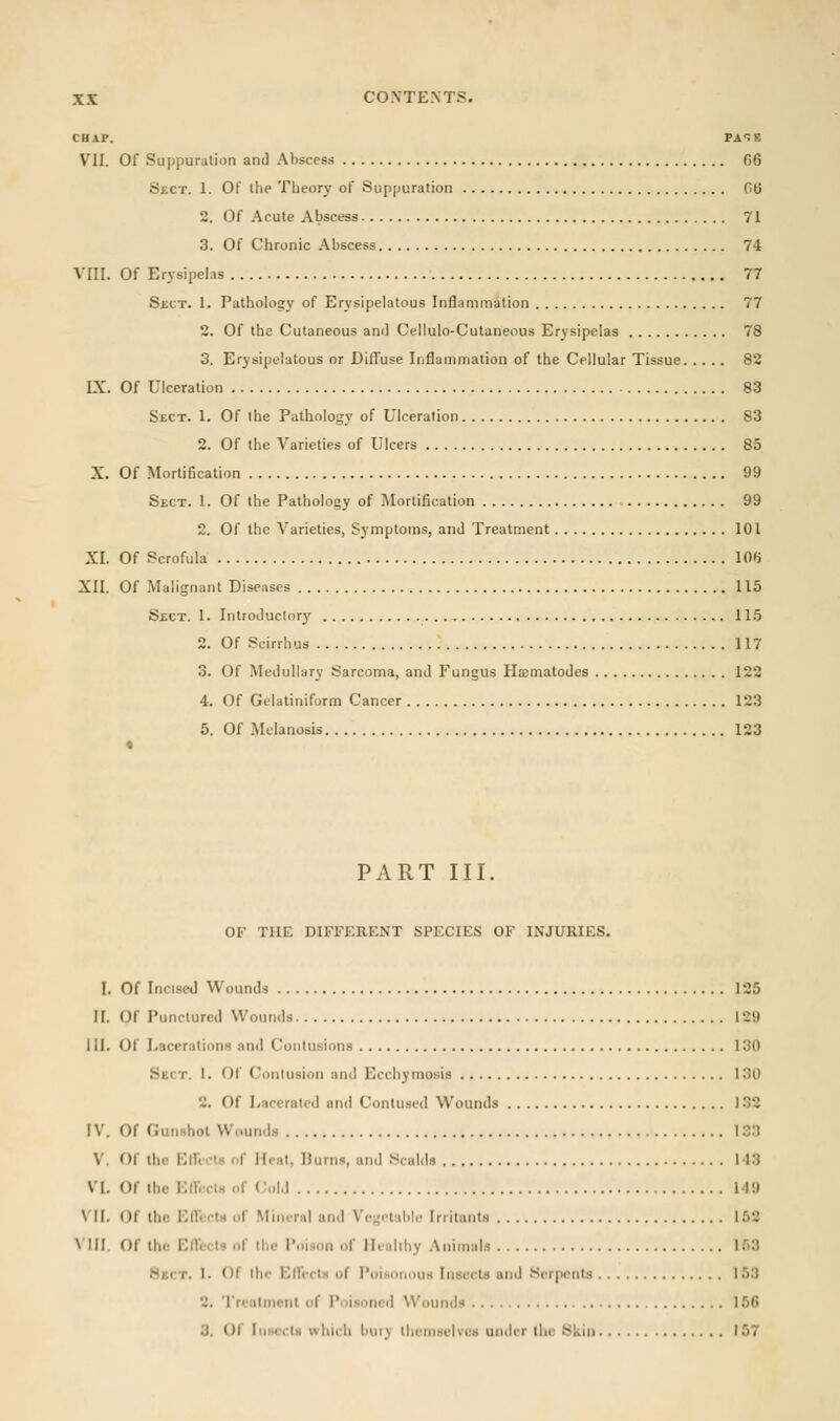CBAP. PA'SB VII. Of Suppuration and Abscess 66 Sect. 1. Ot the Theory of Suppuration GU 2. Of Acute Abscess 71 3. Of Chronic Abscess 74 VIII. Of Erysipelas 77 Sect. I. Pathology of Erysipelatous Inflammation 77 2. Of the Cutaneous and Cellulo-Cutaneous Erysipelas 78 3. Erysipelatous or Difl'use Inflammation of the Cellular Tissue 82 IX. Of Ulceration 83 Sect. 1. Of the Pathology of Ulceration 83 2. Of the Varieties of Ulcers 85 X. Of Mortification 99 Sect. 1. Of the Pathology of Mortification 99 2. Of the Varieties, Symptoms, and Treatment 101 XI. Of Scrofula lOfj XII. Of Malignant Diseases 115 Sect. 1. Introductory 11.5 2. Of Scirrhus 117 3. Of Medullary Sarcoma, and Fungus Hsematodes 122 4. Of Gelatiniform Cancer 123 5. Of .Melanosis 123 PART III. OF THE DIFFERENT SPECIES OF INJURIES. I. Of IncLsed Wounds 125 II. Of Punctured Wounds 129 JII. Of Lacerations and Contusions 130 Sect. I. Of Contusion and Ecchymosis 130 2. Of Lnccratcd and Contused Wounds 1.'32 IV. Of Gunshot Wounds 133 V. Of the Etr<ri.i of Heiit, Hums, and Sciilds 143 VI. Of the ElVectH of CM H9 \ II. Of the ElTcrtH of Mincrni and Vi'(;!etalile Irritants 1.^)2 \ III Of the ElVtcts of ihe P.M.>ion of Healthy Animal.s l.')3 •Sect. I. Of the Eirerts of PuisonouH Insects and Serpeiit.s 1.53 2. Tri'iilnient of Pnisoned Wounds 1.5G 3. Of liiHCi-lu which bmv tlieniMelves under (lie Skin 157