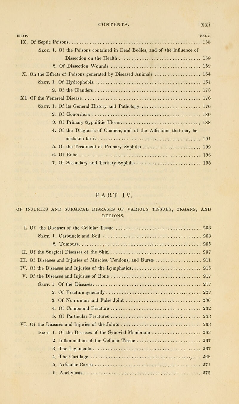 CHAP. PARK IX. Of Septic Poisons 158 Sect. 1. Of the Poisons contained in Dead Bodies, and of the Influence of Dissection on the Health 158 2. Of Dissection Wounds 159 X. On the Effects of Poisons generated by Diseased Animals 164 Sect. 1. Of Hydrophobia 164 2. Of the Glanders 173 XI. Of the Venereal Disease 176 Sect. 1. Of its General History and Pathology 176 2. Of Gonorrhoea 180 3. Of Primary Syphilitic Ulcers 188 4. Of the Diagnosis of Chancre, and of the Affections that may be mistaken for it 191 5. Of the Treatment of Primary Syphilis 192 6. Of Bubo 196 7. Of Secondary and Tertiary Syphilis 198 PART IV. OF INJURIES AND SURGICAL DISEASES OF VARIOUS TISSUES, ORGANS, AND J uxvcr^xxoj REGIONS. I. Of the Diseases of the Cellular Tissue 203 Sect. 1. Carbuncle and Boil 203 2. Tumours 205 II. Of the Surgical Diseases of the Skin 207 III. Of Diseases and Injuries of Muscles, Tendons, and Bursse 211 IV. Of the Diseases and Injuries of the Lymphatics 215 V. Of the Diseases and Injuries of Bone 217 Sect. 1. Of the Diseases 217 2. Of Fracture generally 227 3. Of Non-union and False Joint 230 4. Of Compound Fracture 232 5. Of Particular Fractures 233 VI. Of the Diseases and Injuries of the Joints 263 Sect. 1. Of the Diseases of the Synovial Membrane 263 2. Inflammation of the Cellular Tissue 267 3. The Ligaments .. 267 4. The Cajtilage 268 5. Articular Caries 271 6. Anchylosis 272