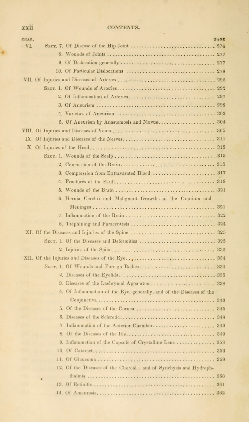 CilAF. PAGE VI. Sect. 7. Of Disease of the Hip Joint 274 8. Wounds of Joints 277 9. Of Dislocation generally 277 10. Of Particular Dislocations 278 \ll. Of Injuries and Diseases of Arteries 292 Sect. 1. Of Wounds of Arteries 292 2. Of Inflammation of Arteries 297 3. Of Aneurism . 298 4. Varieties of Aneurism 303 5. Of Aneurism by Anastomosis and Nsevus 304 VIII. Of Injuries and Diseases of Veins 305 IX. Of Injuries and Diseases of the Nerves 311 X. Of Injuries of the Head 315 Sect. 1. Wounds of the Scalp 315 2. Concussion of the Brain 315 3. Compression from E.Ktravasated Blood 317 4. Fractures of the Skull 319 5. Wounds of the Brain 321 6. Hernia Cerebri and Malignant Growths of the Cranium and Meninges 321 7. Inflammation of the Brain 322 8. Trephining and Paracentesis 324 XI. Of the Diseases and Injuries of the Spine 325 Sect. 1. Of the Diseases and Deformities 325 2. Injuries of the Spine 332 XII. Of the Injuries and Diseases of the Eye.. , 334 Sect. 1. Of Wounds and Foreign Bodies 334 2. Diseases of the Eyelids 335 3. Diseases of the Lachrymal Apparatus 338 4. Of Inflammation of the Eye, generally, and of the Diseases of the Conjunctiva 340 5. Of the Diseases of the Cornea 315 6. Diseases of the Sclerotic 348 7. Iiiflatiinialion of the .Anterior Chamber 349 8. Of the Diseases of the Iris 349 9. Inflamin.iliun of ihi; Ca|)sulc of Crystalline Lens 353 10. Of Ciitaracl 353 11. Of Glaucoma 359 12. Of the DiiicUNCfi of llir (Choroid ; and of Synchysis and Hy<lri)|ih- tlialmiii 360 13. Of KelihiliH 3(51 14. Of AinauroHiH 302