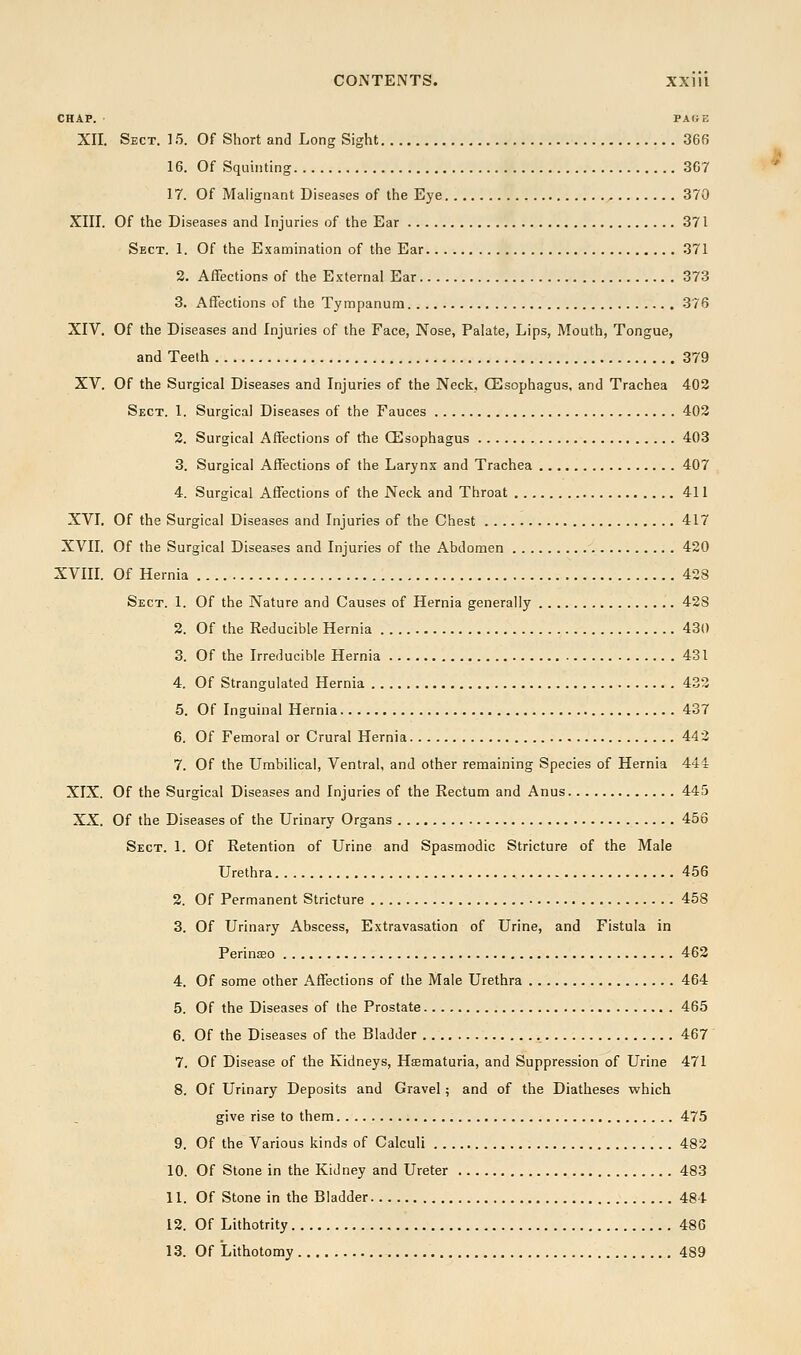 CHAP. PAGE XII. Sect. 15. Of Short and Long Sight 366 16. Of Squinting 367 17. Of Malignant Diseases of the Eye 370 XIII. Of the Diseases and Injuries of the Ear 371 Sect. 1. Of the E.xamination of the Ear 371 2. Affections of the External Ear 373 3. Affections of the Tympanum 376 XIV. Of the Diseases and Injuries of the Face, Nose, Palate, Lips, Mouth, Tongue, and Teeth 379 XV. Of the Surgical Diseases and Injuries of the Neck, (Esophagus, and Trachea 402 Sect. 1. Surgical Diseases of the Fauces 402 2. Surgical Affections of the CEsophagus 403 3. Surgical Affections of the Larynx and Trachea 407 4. Surgical Affections of the Neck and Throat 411 XVI. Of the Surgical Diseases and Injuries of the Chest 417 XVII, Of the Surgical Diseases and Injuries of the Abdomen 420 XVIII. Of Hernia 428 Sect. 1. Of the Nature and Causes of Hernia generally 428 2. Of the Reducible Hernia 430 3. Of the Irreducible Hernia 431 4. Of Strangulated Hernia 433 5. Of Inguinal Hernia 437 6. Of Femoral or Crural Hernia 442 7. Of the Umbilical, Ventral, and other remaining Species of Hernia 444 XIX. Of the Surgical Diseases and Injuries of the Rectum and Anus 445 XX. Of the Diseases of the Urinary Organs 456 Sect. 1. Of Retention of Urine and Spasmodic Stricture of the Male Urethra 456 2. Of Permanent Stricture 458 3. Of Urinary Abscess, Extravasation of Urine, and Fistula in Perinseo 462 4. Of some other Affections of the Male Urethra 464 5. Of the Diseases of the Prostate 465 6. Of the Diseases of the Bladder 467 7. Of Disease of the Kidneys, Haematuria, and Suppression of Urine 471 8. Of Urinary Deposits and Gravel; and of the Diatheses which give rise to them 475 9. Of the Various kinds of Calculi 482 10. Of Stone in the Kidney and Ureter 483 11. Of Stone in the Bladder 484 12. Of Lithotrity 48G 13. Of Lithotomy 489