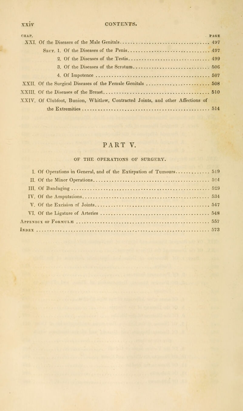 CHAP. PARE XXI. Of the Diseases of the Male Genitals 497 Sect. 1. Of the Diseases of the Penis 497 2. Of the Diseases of the Testis 499 3. Of the Diseases of the Scrotum 506 4. Of Impotence 507 XXII. Of the Surgical Diseases of the Female Genitals 508 XXIII. Of the Diseases of the Breast 510 XXIV. Of Clubfoot, Bunion, Whitlow, Contracted Joints, and other Affections of the Extremities 514 PART V. OF THE OPERATIONS OF SURGERY. I. Of Operations in General, and of the Extirpation of Tumours 519 II. Of the Minor Operations 524 III. Of Bandaging 529 IV. Of the A mputaiions 534 V. Of the Excision of Joints 547 VI. Of the Ligature of Arteries 548 Appendix of Formulae 557 Index 573