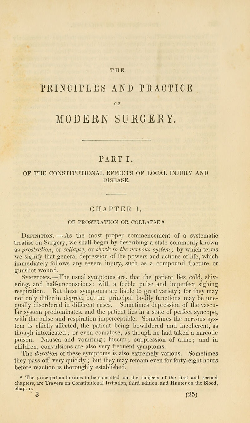 THE PHINCIPLES AND PRACTICE OF MODERN SURGERY. PART I. OF THE CONSTITUTIONAL EFFECTS OF LOCAL INJURY AND DISEASE. CHAPTER I. OF PROSTRATION OR COLLAPSE* Definition. — As the most proper commencement of a systematic treatise on Surgery, we shall begin by describing a state commonly known as prostration, or collapse, or shock to the nervous system; by which terms we signify that general depression of the powers and actions of life, which immediately follows any severe injury, such as a compound fracture or gunshot wound. Symptoms.—The usual symptoms are, that the patient lies cold, shiv- ering, and half-unconscious; with a feeble pulse and imperfect sighing respiration. But these symptoms are liable to great variety ; for they may not only differ in degree, but the principal bodily functions may be une- qually disordered in different cases. Sometimes depression of the vascu- lar system predominates, and the patient lies in a state of perfect syncope, with the pulse and respiration imperceptible. Sometimes the nervous sys- tem is chiefly affected, the patient being bewildered and incoherent, as though intoxicated; or even comatose, as though he had taken a narcotic poison. Nausea and vomiting; hiccup; suppression of urine; and in children, convulsions are also very frequent symptoms. The duration of these symptoms is also extremely various. Sometimes they pass off very quickly ; but they may remain even for forty-eight hours before reaction is thoroughly established. * The principal authorities to be consulted on the subjects of the first and second chapters, are Travers on Constitutional Irritation, third edition, and Hunter on the Blood, chap. ii.