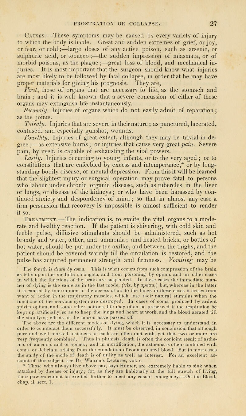 Causes.—These symptoms may be caused by every variety of injury to which the body is liable. Great and sudden extremes of grief, or joy, or fear, or cold ;—large doses of any active poison, such as arsenic, or sulphuric acid, or tobacco ;—the sudden impression of miasmata, or of morbid poisons, as the plague ;—great loss of blood, and mechanical in- juries. It is most important that the surgeon should know^ what injuries are most likely to be followed by fatal collapse, in order that he may have proper materials for giving his prognosis. They are, Fird, those of organs that are necessary to life, as the stomach and brain ; and it is well known that a severe concussion of either of these organs may extinguish life instantaneously. Secondly. Injuries of organs which do not easily admit of reparation; as the joints. Thirdly. Injuries that are severe in their nature; as punctured, lacerated, contused, and especially gunshot, wounds. Fourthly. Injuries of great extent, although they may be trivial in de- gree ;—as extensive burns ; or injuries that cause very great pain. Severe pain, by itself, is capable of exhausting the vital powers. Lastly. Injuries occurring to young infants, or to the very aged ; or to constitutions that are enfeebled by excess and intemperance,* or by long- standing bodily disease, or mental depression. From this it will be learned that the slightest injury or surgical operation may prove fatal to persons who labour under chronic organic disease, such as tubercles in the liver or lungs, or disease of the kidneys; or who have been harassed by con- tinued anxiety and despondency of mind; so that in almost any case a firm persuasion that recovery is impossible is almost sufficient to render it so. Treatment.—The indication is, to excite the vital organs to a mode- rate and healthy reaction. If the patient is shivering, with cold skin and feeble pulse, diffirsive stimulants should be administered, such as hot brandy and water, sether, and ammonia; and heated bricks, or bottles of hot water, should be put under the axillae, and between the thighs, and the patient should be covered warmly till the circulation is restored, and the pulse has acquired permanent strength and firmness. Vomiting may be The fom-th is death by coma. This is what occurs from such compression of the brain as tells upon the medulla oblongata, and from poisoning by opium, and in other cases in which the functions of the brain are suspended. In these cases the immediate man- ner of dying is the same as in the last mode, (viz. by apnaa,) but, whereas in the latter it is caused by interruption to the access of air to the lungs, in these cases it arises from want of action in the respiratory muscles, which lose their natural stimulus when the functions of the nervous system are destroyed. In cases of coma produced by ardent spirits, opium, and some other poisons, life may often be preserved if the respiration be kept up artificially, so as to keep the lungs and heart at work, and the blood aerated till the stupifying effects of the poison have passed off. The above are the different modes of dying, which it is necessary to understand, in order to counteract tlrem successfully. It must be observed, in conclusion, that although pure and well marked instances of each are often met with, yet that two or more are very frequently combined. Thus in phthisis, death is often the conjoint result of asthe- nia, of anffimia, and of apnoea ; and in mortification, the asthenia is often combined with coma, or delirium arising from the circulation of contaminated blood. But in most cases the study of the mode of death is of utility as well as interest. For an excellent ac- count of this subject, see Dr. Watson's Lectures, vol. i. * Those who always live above par, says Hunter, are extremely liable to sink when attacked by disease or injury; for, as they are habitually at the full stretch of living, their powers cannot be excited further to meet any casual emergency.—On the Blood, chap. ii. sect. 1.