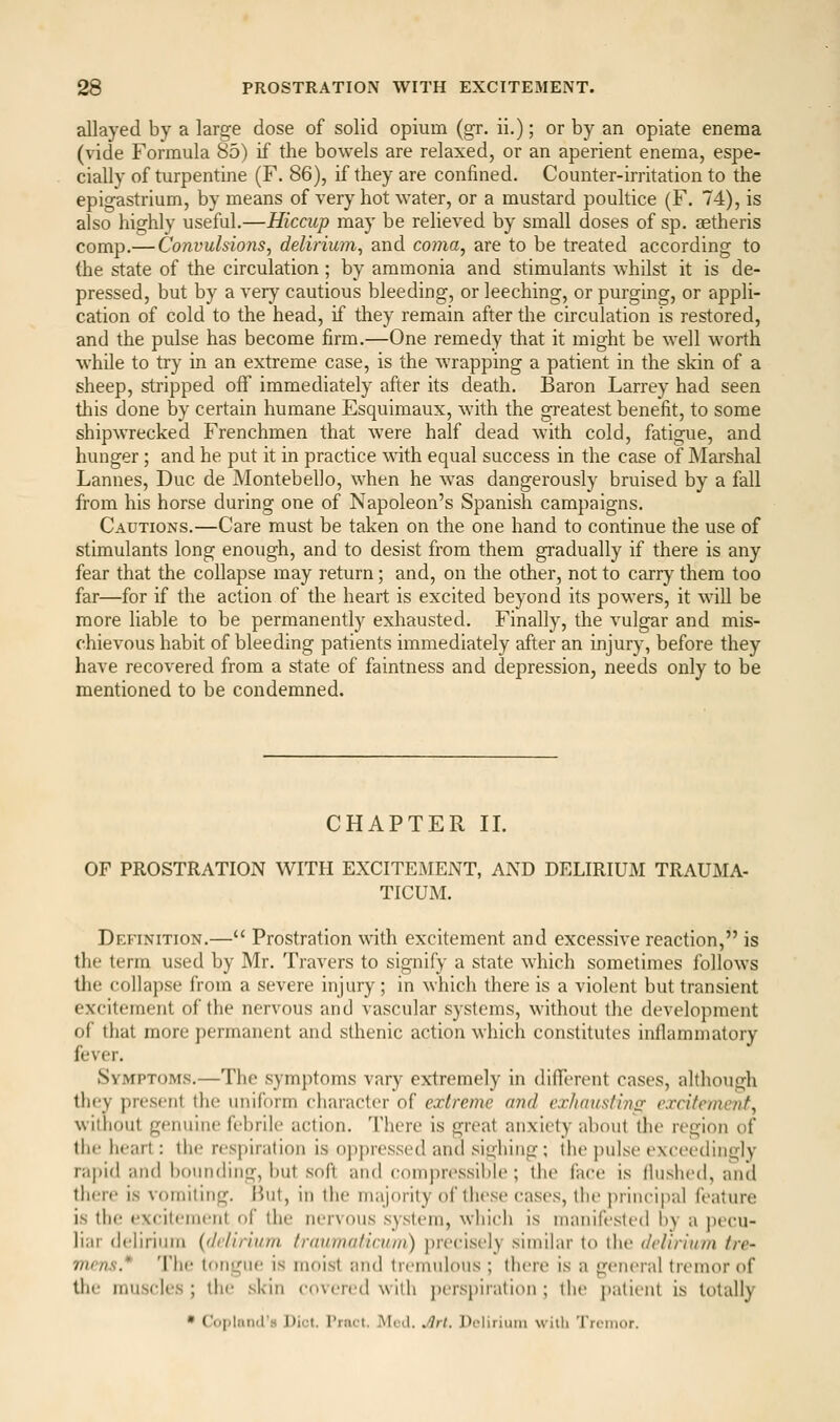 allayed by a large dose of solid opium (gr. ii.); or by an opiate enema (vide Formula 85) if the bowels are relaxed, or an aperient enema, espe- cially of turpentine (F. 86), if they are confined. Counter-irritation to the epigastrium, by means of very hot water, or a mustard poultice (F. 74), is also highly useful.—Hiccup may be relieved by small doses of sp. aetheris comp.— Co7wuhions, delirium^ and coma, are to be treated according to (he state of the circulation; by ammonia and stimulants whilst it is de- pressed, but by a very cautious bleeding, or leeching, or purging, or appli- cation of cold to the head, if they remain after the circulation is restored, and the pulse has become firm.—One remedy that it might be well worth while to try in an extreme case, is the wrapping a patient in the skin of a sheep, stripped off immediately after its death. Baron Larrey had seen tliis done by certain humane Esquimaux, with the greatest benefit, to some shipwrecked Frenchmen that were half dead with cold, fatigue, and hunger; and he put it in practice wath equal success in the case of Marshal Lannes, Due de Montebello, when he w^as dangerously bruised by a fall from his horse during one of Napoleon's Spanish campaigns. Cautions.—Care must be taken on the one hand to continue the use of stimulants long enoiigh, and to desist from them gradually if there is any fear that the collapse may return; and, on the other, not to carrj them too far—for if the action of the heart is excited beyond its powers, it will be more liable to be permanently exhausted. Finally, the vulgar and mis- chievous habit of bleeding patients immediately after an injury, before they have recovered from a state of faintness and depression, needs only to be mentioned to be condemned. CHAPTER II. OF PROSTRATION WITH EXCITEMENT, AND DELIRIUM TRAUMA- TICUM. Definition.— Prostration with excitement and excessive reaction, is the terra used by Mr. Travers to signify a state which sometimes Ibllows the collapse from a severe injury; in which there is a violent but transient excitement of the nervous and vascular systems, without the development of that more permanent and sthenic action which constitutes inllammatory fever. Symptoms.—The symptoms vary extremely in different cases, although they present the uniform character of extreme nnd crhaitsfinis excitement, williout genuine febrile action. There is great anxiety about the region of the heart: the resj)iration is oppressed and sighing ; the })uLse exceedingly ra]»i(l and hounding, but soft and compressible ; the face is Hushed, and there is vomiting. Ikit, in the majority of these cases, the jirincipal feature is the excitement of the nervous system, which is manifested by a pecu- liar delirium {(Jc/irium Iranmaticum) precisely similar to the delirium tre- mens* Tiie tongue is moist and tremulous ; there is a general tremor of the muscles ; the .skin covered with persi)iratiou ; the patient is totally • Copland's Diet. Prnct. Mud. Jlrl. Dclirimn with Tremor.