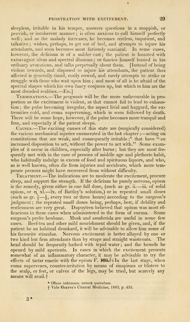 sleepless, irritable in his temper, answers questions in a snappish, or peevish, or incoherent manner; is often anxious to call himself perfectly well; and as the malady increases, he becomes restless, impatient, and talkative; wishes, perhaps, to get out of bed, and attempts to injure his attendants, and soon becomes most furiously maniacal. In some cases, however, the delirium is of a milder cast; the patient is haunted with extravagant ideas and spectral illusions ; or fancies himself busied in his ordinary avocations, and talks perpetually about them, [Instead of being violent towards, and disposed to injure his attendants, the patient thus affected is generally timid, easily cowed, and rarely attempts to strike or struggle with those who wait upon him ; and most of all is he afraid of the spectral shapes which his own fancy conjures up, but which to him are the most dreaded realities.—Ed.] Terminations.—The prognosis will be the more unfavourable in pro- portion as the excitement is violent, as that cannot fail to lead to exhaus- tion ; the pulse becoming irregular, the aspect livid and haggard, the ex- tremities cold, and coma supervening, which is soon followed by death. There will be some hope, however, if the pulse becomes more tranquil and firm, and especially if the patient sleeps. Causes.—The exciting causes of this state are (surgically considered) the various mechanical injuries enumerated in the last chapter ;—acting on constitutions that are weak, and consequently irritable ;* that have  an increased disposition to act, without the power to act with. Some exam- ples of it occur in children, especially after burns ; but they are most fre- quently met with in the case of persons of middle age and plethoric habit, who habitually indulge in excess of food and spirituous liquors, and who, as is well known, often die from injuries and accidents, which more tem- perate persons might have recovered from without difficulty. Treatment.—The indications are to moderate the excitement, procure sleep, and support the strength. If the delirium be purely nervous, opium is the remedy, given either in one full dose, (such as gr. ii.—iii. of solid opium, or n^ xl.—Ix. of Battley's solution,) or in repeated small doses (such as gr. |-—|-, every two or three hours) according to the surgeon's judgment; the repeated small doses being, perhaps, best, if debility and restlessness are very great. Dupuytren believed that opium was most ef- ficacious in these cases when administered in the form of enema. Some surgeon's prefer henbane. Musk and assafcetida are useful in some few cases. Beef-tea and other mild nourishment should be given, and, if the patient be an habitual drunkard, it will be advisable to allow him some of his favourite stimulus. Nervous excitement is better allayed by one or two kind but firm attendants than by straps and straight waistcoats. The head should be frequently bathed with tepid water; and the bowels be opened by mild aperients. In cases in which the excitement presents somewhat of an inflammatory character, it may be advisable to try the efTects of tartar emetic with the opium F. W^sin the last stage, when coma supervenes, counter-irritation by means of sinapisms or blisters to the scalp, or feet, or calves of the legs, may be tried, but scarcely any means will avail.f * Ofnne infirmum, naturS, qnerulum. f Vide Graves's Clinical Medicine, 1843, p. 452.