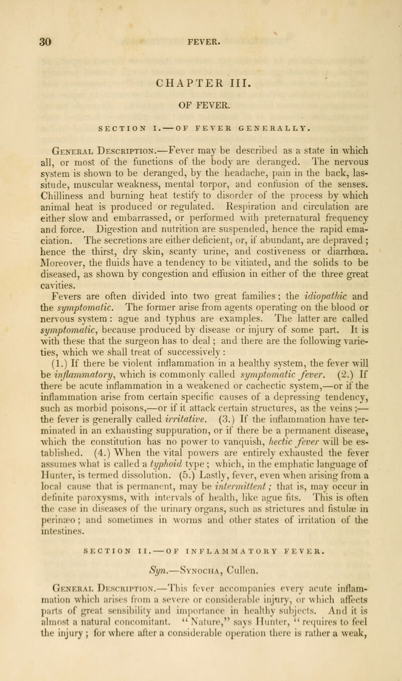 CHAPTER III. OF FEVER. SECTION I. OF FEVER GENERALLY. General Description.—Fever may be described as a state in which all, or most of the functions of the body are deranged. The nervous system is shown to be deranged, by the headache, pain in the back, las- situde, muscular weakness, mental torpor, and confusion of the senses. Chilliness and burning heat testify to disorder of the process by which animal heat is produced or regulated. Respiration and circulation are either slow and embarrassed, or performed whh preternatural frequency and force. Digestion and nutrition are suspended, hence the rapid ema- ciation. The secretions are either deficient, or, if abundant, are depraved ; hence the tliirst, dry skin, scanty urine, and costiveness or diarrhoea. Moreover, the fluids have a tendency to be vhiated, and the solids to be diseased, as shown by congestion and etTusion in either of the three great cavities. Fevers are often divided into two great families; the idiopathic and the symptomatic. The former arise from agents operating on the blood or nervous system: ague and typhus are examples. The latter are called symptomatic^ because produced by disease or injury of some part. It is with these that the surgeon has to deal; and there are the following varie- ties, which we shall treat of successively: (1.) If tliere be violent inflammation in a healthy system, the fever will be inflammatory^ which is commonly called symptomatic fever. (2.) If there be acute inflammation in a weakened or cachectic system,—or if the inflammation arise from certain specific causes of a depressing tendency, such as morbid poisons,—or if it attack certain structures, as the veins ;— the fever is generally called irritative. (3.) If the inflammation have ter- minated in an exhausting suppuration, or if there be a permanent disease, which the constitution has no power to vanquish, hectic fever will be es- tablished. (4.) When the vital powers are entirely exhausted the fever assumes what is called a typhoid type ; which, in the emphatic language of Hunter, is termed dissolution. (5.) Lastly, fever, even when arising from a local cause that is permanent, may he intermittent; that is, may occur in definite paroxysms, with intervals of health, like ague fits. This is often the case in diseases of the urinary organs, such as strictures and fistuko in perincfo ; and sometimes in worms and other states of irritation of the intestines. SECTION II. OF inflammatory FEVER. Syn.—SvNocuA, Cullen. General Description.—This fever accompanies every acute inflam- mation which arises from a severe or coiisiderahlf injtiry, or which afl'ects parts of great sensibility and importance in healthy subjects. And it is almost a natural concomitant.  Nature, says Hunter,  reijuires to feel the injury ; for where altera considerable operation there is rather a weak,