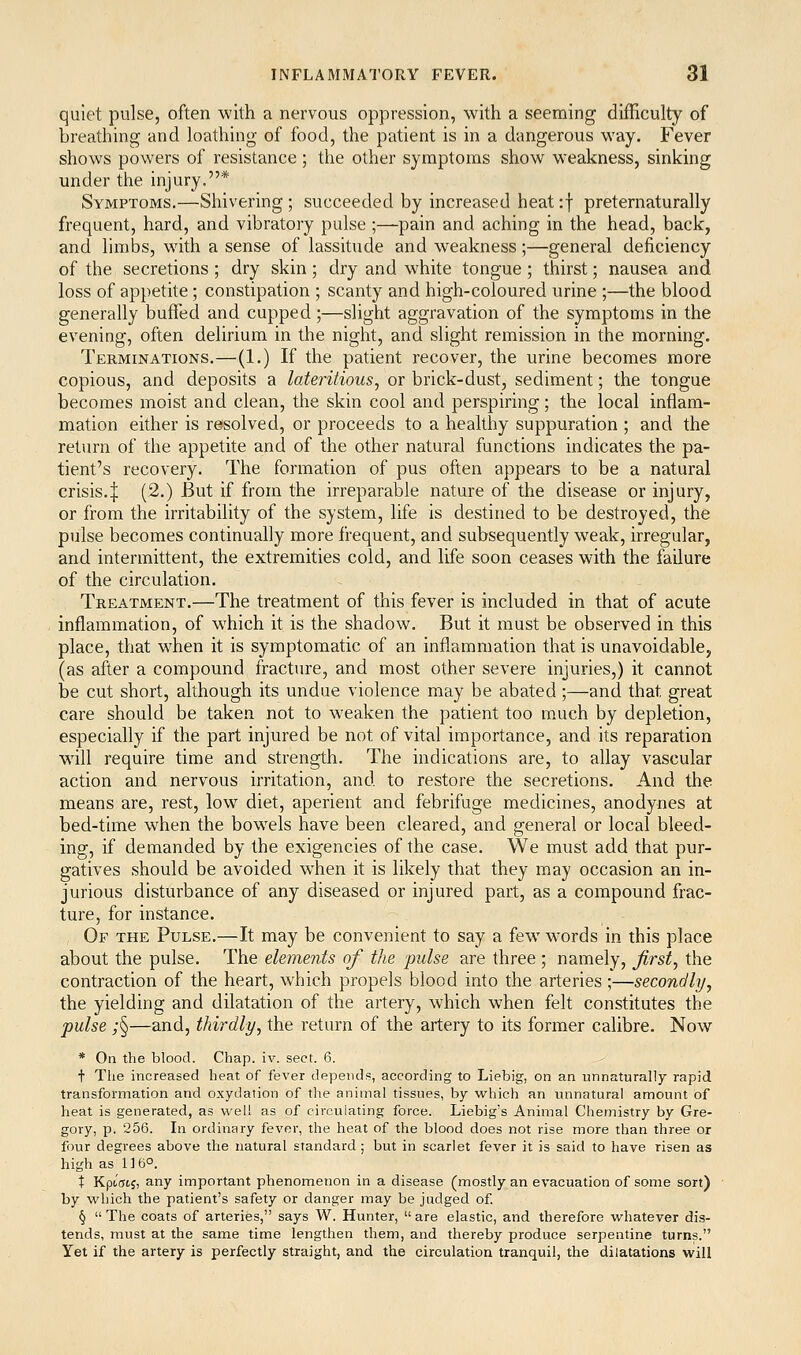 quiet pulse, often with a nervous oppression, with a seeming difficulty of breathing and loathing of food, the patient is in a dangerous way. Fever shows powers of resistance ; the other symptoms show weakness, sinking under the injury.* Symptoms.—Shivering; succeeded by increased heat:f preternaturally frequent, hard, and vibratory pulse ;—pain and aching in the head, back, and limbs, with a sense of lassitude and weakness;—general deficiency of the secretions ; dry skin; dry and white tongue ; thirst; nausea and loss of appetite; constipation ; scanty and high-coloured urine ;—the blood generally buffed and cupped;—slight aggravation of the symptoms in the evening, often delirium in the night, and slight remission in the morning. Terminations.—(1.) If the patient recover, the urine becomes more copious, and deposits a lateritious, or brick-dust, sediment; the tongue becomes moist and clean, the skin cool and perspiring; the local inflam- mation either is resolved, or proceeds to a healthy suppuration ; and the return of the appetite and of the other natural functions indicates the pa- tient's recovery. The formation of pus often appears to be a natural crisis.I (2.) But if from the irreparable nature of the disease or injury, or from the irritability of the system, life is destined to be destroyed, the pulse becomes continually more frequent, and subsequently weak, irregular, and intermittent, the extremities cold, and life soon ceases with the failure of the circulation. Treatment.—The treatment of this fever is included in that of acute inflammation, of which it is the shadow. But it must be observed in this place, that when it is symptomatic of an inflammation that is unavoidable, (as after a compound fracture, and most other severe injuries,) it cannot be cut short, although its undue violence may be abated;—and that great care should be taken not to weaken the patient too much by depletion, especially if the part injured be not of vital importance, and its reparation will require time and strength. The indications are, to allay vascular action and nervous irritation, and to restore the secretions. And the means are, rest, low diet, aperient and febrifuge medicines, anodynes at bed-time when the bowels have been cleared, and general or local bleed- ing, if demanded by the exigencies of the case. We must add that pur- gatives should be avoided when it is likely that they may occasion an in- jurious disturbance of any diseased or injured part, as a compound frac- ture, for instance. Of the Pulse.—It may be convenient to say a few w'ords in this place about the pulse. The elements of the pulse are three ; namely, jirst^ the contraction of the heart, which propels blood into the arteries;—secondly^ the yielding and dilatation of the artery, which when felt constitutes the pulse ;§—and, thirdly, the return of the artery to its former calibre. Now * On the blood. Chap. iv. sect. 6. t Tlie increased heat of fever depends, according to Liebig, on an unnaturally rapid transformation and oxydation of the animal tissues, by which an unnatural amount of heat is generated, as well as of circulating force. Liebig's Animal Chemistry by Gre- gory, p. 256. In ordinary fever, the heat of the blood does not rise more than three or four degrees above the natural standard; but in scarlet fever it is said to have risen as high as 1 ] 6°. t Kpi(rtj, any important phenomenon in a disease (mostly an evacuation of some sort) by which the patient's safety or danger may be judged of. §  The coats of arteries, says W. Hunter,  are elastic, and therefore whatever dis- tends, must at the same time lengthen them, and thereby produce serpentine turns. Yet if the artery is perfectly straight, and the circulation tranquil, the dilatations will