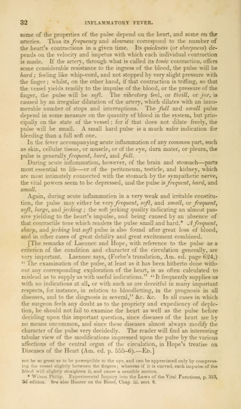 some of the propenies of the pulse depend on the heart, and some on the arteries. Thus its frequency and sloicness correspond to the number of ihe heart's contractions in a given time. Its quickness (or sharpness) de- pends on the velocity and impetus with which each individual contraction is made. If the arteri', through what is called its tonic contraction, otiers some considerable resistance to the ingress of the blood, the pulse will be hard ; fttling like whip-cord, and not stopped by ven*' slight pressure with the filler; whilst, on the other hand, if that contraction is trilling, so that the vessel pelds readily to the impulse of the blood, or the pressure of the finger, the pulse will be so/?. The vibratory feel, or thrill, or jnr, is caused by an irregular dilatation of the artery-, which dilates with an innu- merable number of stops and interruptions. The Jull and small pulse depend in some measure on the quantity of blood in the system, but prin- cipally on the state of the vessel; for if that does not dilate freely, the pulse will be small. A small hard pulse is a much sal'er indication for bleeding than a full soft one. In the fever accompanying acute inflammation of any common part, such as skin, cellular tissue, or muscle, or of the eye, dura mater, or pleura, the pulse is generalW frequent, hard, and full. During acute inflammation, however, of the brain and stomach—parts most essential to life—or of the peritoneum, testicle, and kidney, which are most intimately connected with the stomach by the sympathetic nerve, the vital powers seem to be depressed, and the pulse is frequent, hard, and ^mall. Again, during acute inflammation in a very weak and irritable constitu- tion, the pulse may either be very frequent, sft, and small, or frequent^ soft, large, znd jerking; the soft jerking quality indicating an almost pas- sive vnelding to the heart's impulse, and being caused by an absence of that contractile tone which renders the pulse small and hard.* .i frequent, sharp, andjer/cing but sof pulse is also found after great loss of blood, and in other cases of great debiiit^' and great excitement combined. [The remarks of Laennec and Hope, with reference to the pulse as a criterion of the condition and character of the circulation generally, are ver}- important. Laennec says, (Forbe's translation. Am. ed. page 624,)  The examination of the pulse, at least as it has been hitherto done with- out any corresponding exploration of die heart, is as often calculated to mislead as to supply us with useful indications.  It frequently supplies us with no indications at all, or with such as are deceitful in many important respects, for instance, in relation to bloodletting, in the prognosis in all diseases, and to the diagnosis in several, &c. &.c. In all cases in which the surgeon feels any doubt as to the propriety and expediency of deple- tion, he should not fail to examine the heart as well as the pulse before deciding upon this important question, since diseases of the heart are by no means uncommon, and since these diseases almost always modify the character of the pulse ver}' decidedly. The reader will find an interesting tabular view of the modifications impressed upon the pulse by the various affections of the central organ of the circulation, in Hope's treatise on Diseases of the Heart (Am. ed. p. 555-6).—Ed.] not be io fjfttt »a to }>*• penreptiblr to thp eyp, and can be appreciated only by compress- irie the Te«9«l sli{;hily l>ftween the fingers; whereas if it is curved, each impulse of the blofid will slightly straighten it, and caii«o a sensible motion. • Wil»on Philip. Experimental Inquiry into the Laws of the Vital Functions, p. 323, 3d edition. S^e also Hunter on the Bloo<i, Chap. iii. sect. 8.