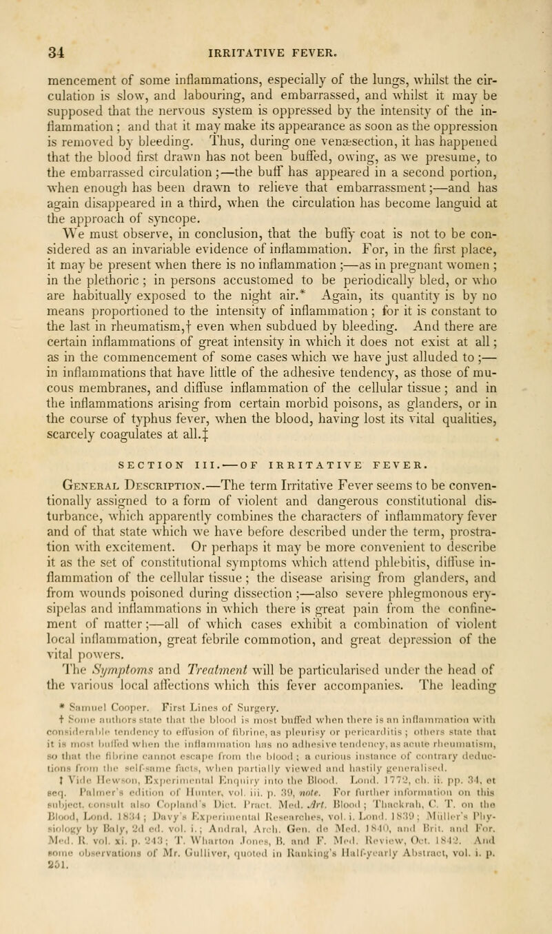 mencement of some inflammations, especially of the lungs, whilst the cir- culation is slow, and labouring, and embarrassed, and whilst it may be supposed tliat the nervous system is oppressed by the intensity of the in- flammation ; and that it may make its appearance as soon as the oppression is removed by bleeding. Thus, during one venaesection, it has happened that the blood first drawn has not been buffed, owing, as we presume, to the embarrassed circulation ;—the buff has appeared in a second portion, when enoug-h has been drawn to relieve that embarrassment;—and has again disappeared in a third, when the circulation has become languid at the approach of syncope. We must observe, in conclusion, that the buffy coat is not to be con- sidered as an invariable evidence of inflammation. For, in the first place, it may be present when there is no inflammation ;—as in pregnant women ; in the plethoric ; in persons accustomed to be periodically bled, or who are habitually exposed to the night air.* Again, its quantity is by no means proportioned to the intensity of inflammation; for it is constant to the last in rheumatism,f even when subdued by bleeding. And there are certain inflammations of great intensity in which it does not exist at all; as in the commencement of some cases which we have just alluded to ;— in inflammations that have little of the adhesive tendency, as those of mu- cous membranes, and diffuse inflammation of the cellular tissue ; and in the inflammations arising from certain morbid poisons, as glanders, or in the course of typhus fever, when the blood, having lost its vital qualities, scarcely coagulates at all.| SECTION III. OF IRRITATIVE FEVER. General Description.—The term Irritative Fever seems to be conven- tionally assigned to a form of violent and dangerous constitutional dis- turbance, which apparently combines the characters of inflammatory fever and of that state which we have before described under the term, prostra- tion with excitement. Or perhaps it may be more convenient to describe it as the set of constitutional symptoms which attend phlebitis, diffuse in- flammation of the cellular tissue ; the disease arising from glanders, and from wounds poisoned during dissection ;—also severe phlegmonous ery- sipelas and inflammations in which there is great pain from the confine- ment of matter;—all of which cases exhibit a combination of violent local inflammation, great febrile commotion, and great depression of the vital powers. The Symptoms and Treatment will be particularised under the head of the various local affections which this fever accompanies. The leading * Samuel Coopor. First Lines of Surfjcry. + Soiiif ;iiiilif)r.s state tliat tlio blood is most buffed wlion there is nn inflammation with consi<b'rabli' tendency to eiru^ion of fihrine, as pleurisy or pericarditis; others state that it is most btdfed when the intlammntion has no adhesive tendency, as acute rhcimiatism, so tliat the Hbrine cannot escape from the blood ; a curious instance of contrary deduc- tions from the selfsame facts, when partially viewed and hastily generaliseil. } Viile Hewson, Ex|)erimcntal Encjiiiry into the Blooil. Loud. 177'2, ch. ii. pp. Dl, et Bcq. Palmer's edition of Iliniter, vol. iii. p. 30, note. For further information on this subject, consult also CopliuuTs Diet. I'ract. Med. ^rt. Blood ; Thackrah, ('. T. on iho Blood, Lond. 18.'M; Davy's F.X|)eriincntal Researches, vol. i. Loud. IS.')'.); Miillcr's I'hy- siolojjy by Baly, 2d cil. vol. i.; Amlral, Arch. Gen. do Med. IS.|(), anil Hrit. and For. Med. U. vol. xi. p. 243; 'J'. Wharton .b,n<s, H. and F. Mc<l. Review, Oct. ISIJ. And Bome obsprvatioiis of Mr. (iiillivor, fjuoicd in Riinking's Half-yearly Abstract, vol. i. p. 851.