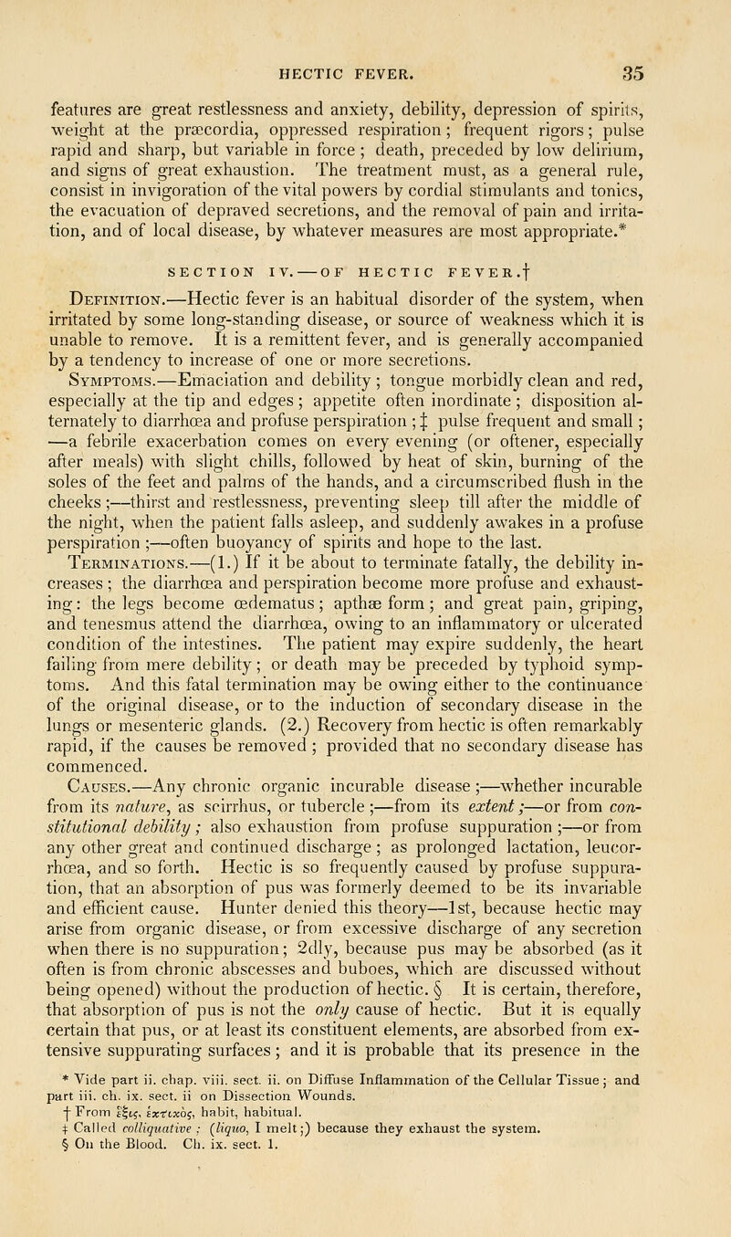 features are great restlessness and anxiety, debility, depression of spirits, weight at the prsecordia, oppressed respiration; frequent rigors; pulse rapid and sharp, but variable in force ; death, preceded by low delirium, and signs of great exhaustion. The treatment must, as a general rule, consist in invigoration of the vital powers by cordial stimulants and tonics, the evacuation of depraved secretions, and the removal of pain and irrita- tion, and of local disease, by whatever measures are most appropriate.* SECTION IV. OF HECTIC FEVER.f Definition.—Hectic fever is an habitual disorder of the system, when irritated by some long-standing disease, or source of weakness which it is unable to remove. It is a remittent fever, and is generally accompanied by a tendency to increase of one or more secretions. Symptoms.—Emaciation and debility ; tongue morbidly clean and red, especially at the tip and edges; appetite often inordinate ; disposition al- ternately to diarrhoea and profuse perspiration ; | pulse frequent and small; —a febrile exacerbation comes on every evening (or oftener, especially after meals) with slight chills, followed by heat of skin, burning of the soles of the feet and palms of the hands, and a circumscribed flush in the cheeks;—thirst and restlessness, preventing sleep till after the middle of the night, when the patient falls asleep, and suddenly awakes in a profuse perspiration ;—often buoyancy of spirits and hope to the last. Terminations.—(1.) If it be about to terminate fatally, the debility in- creases ; the diarrhcea and perspiration become more profuse and exhaust- ing: the legs become oedematus; apthse form; and great pain, griping, and tenesmus attend the diarrhcea, owing to an inflammatory or ulcerated condition of the intestines. The patient may expire suddenly, the heart failing from mere debility; or death may be preceded by typhoid symp- toms. And this fatal termination may be owing either to the continuance of the original disease, or to the induction of secondary disease in the lungs or mesenteric glands. (2.) Recovery from hectic is often remarkably rapid, if the causes be removed ; provided that no secondary disease has commenced. Causes.—Any chronic organic incurable disease ;—whether incurable from its nature^ as scirrhus, or tubercle ;—from its extent;—or from con- stitutional debility; also exhaustion from profuse suppuration ;—or from any other great and continued discharge ; as prolonged lactation, leucor- rhosa, and so forth. Hectic is so frequently caused by profuse suppura- tion, that an absorption of pus was formerly deemed to be its invariable and efficient cause. Hunter denied this theory—1st, because hectic may arise from organic disease, or from excessive discharge of any secretion when there is no suppuration; 2dly, because pus may be absorbed (as it often is from chronic abscesses and buboes, which are discussed without being opened) without the production of hectic. § It is certain, therefore, that absorption of pus is not the only cause of hectic. But it is equally certain that pus, or at least its constituent elements, are absorbed from ex- tensive suppurating surfaces; and it is probable that its presence in the * Vide part ii. chap. viij. sect. ii. on Diffuse Inflammation of the Cellular Tissue; and part iii. ch. ix. sect, ii on Dissection Wounds, ■f- From f'ltf, sx-fixo^-, habit, habitual. ^ Called colliquative ; (liquo, I melt;) because they exhaust the system. § On the Blood. Ch. ix. sect. 1.