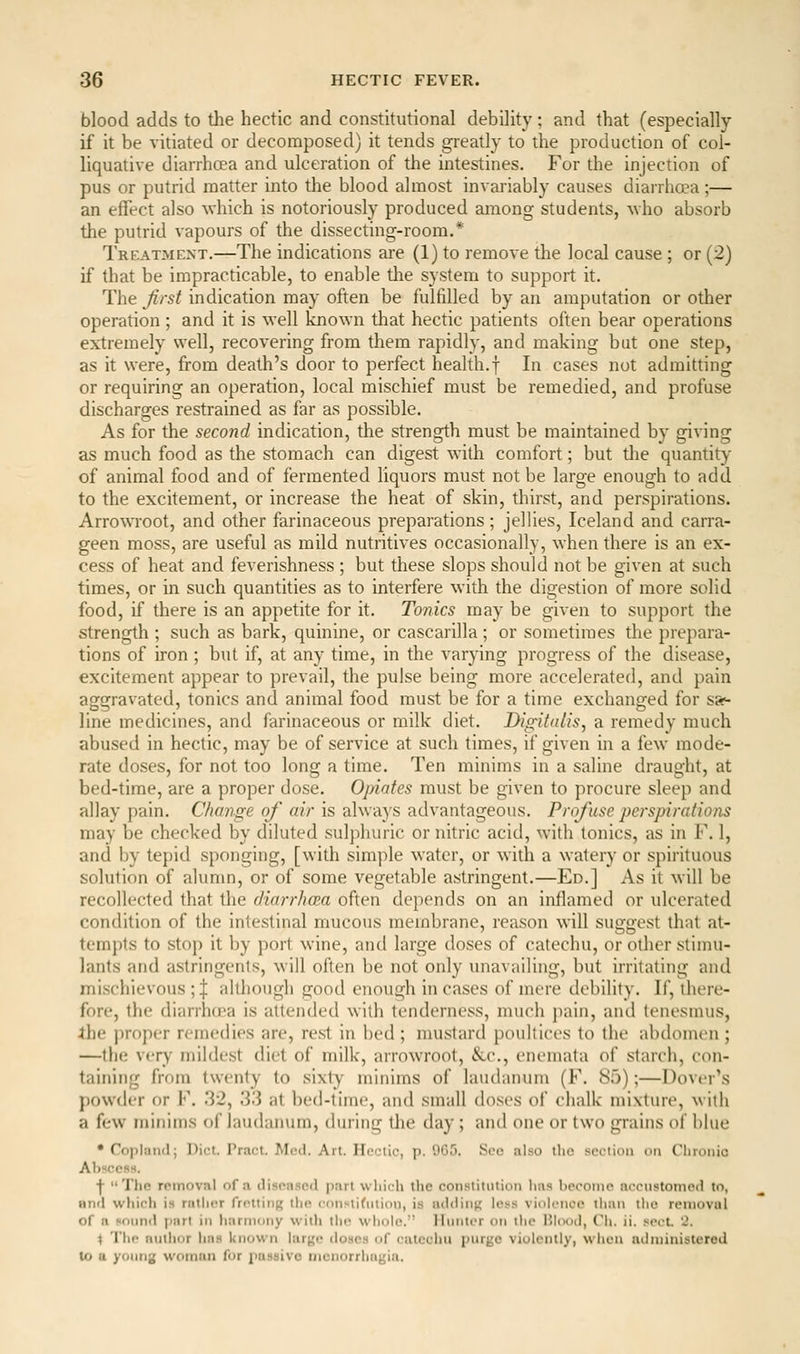 blood adds to the hectic and constitutional debility ; and that (especially if it be vitiated or decomposed) it tends greatly to the production of col- liquative diarrhcea and ulceration of the intestines. For the injection of pus or putrid matter into the blood almost invariably causes diarrhoea;— an effect also which is notoriously produced among students, \vho absorb the putrid vapours of the dissecting-room.* Treatment.—The indications are (1) to remove the local cause ; or (2) if that be impracticable, to enable the system to support it. The first indication may often be fulfilled by an amputation or other operation ; and it is well known that hectic patients often bear operations extremely well, recovering from them rapidly, and making bat one step, as it were, from death's door to perfect health.f In cases not admitting or requiring an operation, local mischief must be remedied, and profuse discharges restrained as far as possible. As for the second indication, the strength must be maintained by giving as much food as the stomach can digest with comfort; but the quantity of animal food and of fermented liquors must not be large enough to add to the excitement, or increase the heat of skin, thirst, and perspirations. Arrowroot, and other farinaceous preparations; jellies, Iceland and carra- geen moss, are useful as mild nutritives occasionally, when there is an ex- cess of heat and feverishness ; but these slops should not be given at such times, or in such quantities as to interfere with the digestion of more solid food, if there is an appetite for it. Tonics may be given to support the strength ; such as bark, quinine, or cascarilla ; or sometimes the prepara- tions of iron ; but if, at any time, in the var}dng progress of the disease, excitement appear to prevail, the pulse being more accelerated, and pain aggravated, tonics and animal food must be for a time exchanged for sa«- line medicines, and farinaceous or milk diet. Digitalis, a remedy much abused in hectic, may be of service at such times, if given in a few mode- rate doses, for not too long a time. Ten minims in a saline draught, at bed-time, are a proper dose. Opiates must be given to procure sleep and allay pain. Change of air is always advantageous. Profiuse perspirations may be checked by diluted sulphuric or nitric acid, with tonics, as in F. 1, and by tepid sponging, [with simple water, or with a watery or spirituous solution of alumn, or of some vegetable astringent.—Ed.] As it will be recollected that the (Harrhcea often depends on an inflamed or ulcerated condition of the intestinal mucous membrane, reason will suggest that at- tempts to stop it by port wine, and large doses of catechu, or other stimu- lants and astringents, will often be not only unavailing, but irritating and mischievous ; | although good enough in cases of mere debility. If, there- fore, the diarrhd'a is attended with tenderness, much j)ain, and tenesmus, Ihe ))roper remedies are, rest in bed ; mustard poultices to the abdomen ; —the very mildest diet of milk, arrowroot, &.C., enemata of starch, con- taining from twenty to sixty minims of laudanum (F. Sfj);—Dover's powder or F. 32, 33 at bed-time, and small doses of chalk mixture, with a few minims of laudanum, during tlie day; and one or two grains of blue • Coplanil; Diet. Tract. Mod. Art. Hcciic, p. 965. See also the section on Chronic Abscess. ■j- The removal of a disea.sod part which the con.'^titiiiion has become nccnstomeil to, and wliich is rather frcttirif; the I'onvtifiition, is adding Ics-s vioji-nce than tlie reniovul of a sonnd |)art in harmony wiili liir whole.'' llnnter on the I'lood, Ch. ii. sect. 2. 4 The author has known lar^jc doses of catechu purge violently, whoa administered lo a young woman for passive menorrhagia.