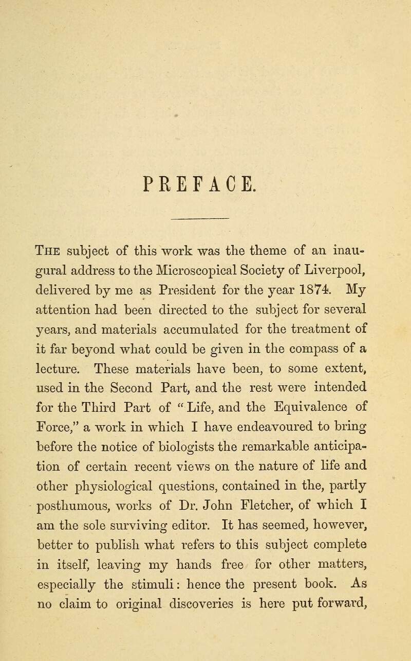 PREFACE. The subject of this work was the theme of an inau- gural address to the Microscopical Society of Liverpool, delivered by me as President for the year 1874. My attention had been directed to the subject for several years, and materials accumulated for the treatment of it far beyond what could be given in the compass of a lecture. These materials have been, to some extent, used in the Second Part, and the rest were intended for the Third Part of  Life, and the Equivalence of Force, a work in which I have endeavoured to bring before the notice of biologists the remarkable anticipa- tion of certain recent views on the nature of life and other physiological questions, contained in the, partly posthumous, works of Dr. John Fletcher, of which I am the sole surviving editor. It has seemed, however, better to publish what refers to this subject complete in itself, leaving my hands free for other matters, especially the stimuli: hence the present book. As no claim to original discoveries is here put forward.