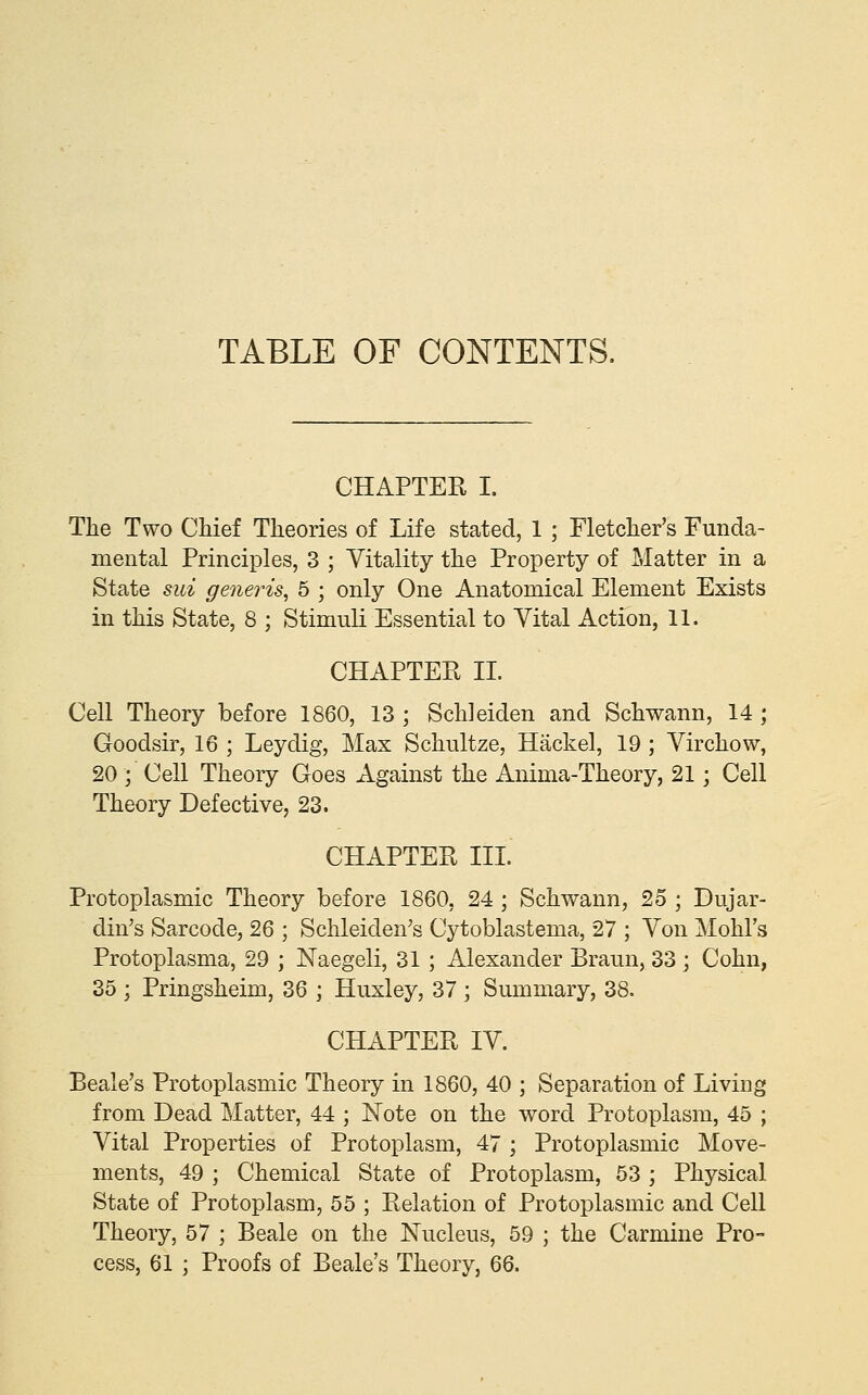TABLE OF CONTENTS. CHAPTER I. The Two Chief Theories of Life stated, 1 ; Fletcher's Funda- mental Principles, 3 ; Vitality the Property of Matter in a State sui generis^ 6 ; only One Anatomical Element Exists in this State, 8 ; Stimuli Essential to Vital Action, 11. CHAPTER II. Cell Theory before 1860, 13 ; Schleiden and Schwann, 14 ; Goodsir, 16 ; Leydig, Max Schultze, Hackel, 19 ; Virchow, 20 ; Cell Theory Goes Against the Anima-Theory, 21; Cell Theory Defective, 23. CHAPTER III. Protoplasmic Theory before 1860, 24 ; Schwann, 25 ; Dujar- din's Sarcode, 26 ; Schleiden's Cytoblastema, 27 ; Von Mohl's Protoplasma, 29 ; Naegeli, 31 ; Alexander Braun, 33 ; Cohn, 35 ; Pringsheim, 36 ; Huxley, 37 \ Summary, 38. CHAPTER IV. Beale's Protoplasmic Theory in 1860, 40 ; Separation of Living from Dead Matter, 44 ; Note on the word Protoplasm, 45 ; Vital Properties of Protoplasm, 47 ; Protoplasmic Move- ments, 49 ; Chemical State of Protoplasm, 53 ; Physical State of Protoplasm, 55 ; Relation of Protoplasmic and Cell Theory, 57 ; Beale on the Nucleus, 59 ; the Carmine Pro- cess, 61 ; Proofs of Beale's Theory, 66.