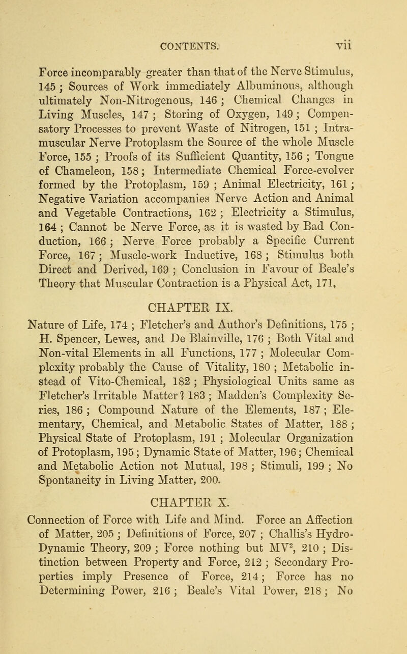 CONTENTS. VU Force incomparably greater than that of the Nerve Stimulus, 145 ; Sources of Work immediately Albuminous, although ultimately Non-Nitrogenous, 146; Chemical Changes in Living Muscles, 147 ; Storing of Oxygen, 149; Compen- satory Processes to prevent Waste of Nitrogen, 151 ; Intra- muscular Nerve Protoplasm the Source of the whole Muscle Force, 155 ; Proofs of its Sufficient Quantity, 156 ; Tongue of Chameleon, 158; Intermediate Chemical Force-evolver formed by the Protoplasm, 159 ; Animal Electricity, 161; Negative Variation accompanies Nerve Action and Animal and Vegetable Contractions, 162 ; Electricity a Stimulus, 164; Cannot be Nerve Force, as it is wasted by Bad Con- duction, 166 ; Nerve Force probably a Specific Current Force, 167; Muscle-work Inductive, 168 ; Stimulus both Direct and Derived, 169 ; Conclusion in Favour of Beale's Theory that Muscular Contraction is a Physical Act, 171, CHAPTER IX. Nature of Life, 174 ; Fletcher's and Author's Definitions, 175 ; H. Spencer, Lewes, and De Plainville, 176 ; Both Vital and Non-vital Elements in all Functions, 177 ; Molecular Com- plexity probably the Cause of Vitality, 180; Metabolic in- stead of Vito-Chemical, 182 ; Physiological Units same as Fletcher's Irritable Matter] 183; Madden's Complexity Se- ries, 186 ; Compound Nature of the Elements, 187 ; Ele- mentary, Chemical, and Metabolic States of Matter, 188 ; Physical State of Protoplasm, 191 ; Molecular Organization of Protoplasm, 195; Dynamic State of Matter, 196; Chemical and Metabolic Action not Mutual, 198 ; Stimuli, 199 ; No Spontaneity in Living Matter, 200. CHAPTER X. Connection of Force with Life and Mind. Force an Affection of Matter, 205 ; Definitions of Force, 207 ; Challis's Hydro- Dynamic Theory, 209 ; Force nothing but MV^ 210 ; Dis- tinction between Property and Force, 212 ; Secondary Pro- perties imply Presence of Force, 214; Force has no Determining Power, 216 ; Beale's Vital Power, 218; No