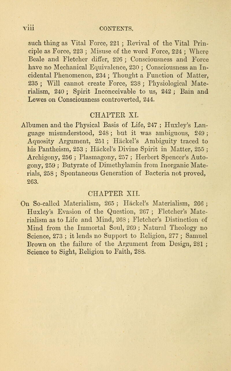 such thing as Vital Force, 221 ; Revival of the Vital Prin- ciple as Force, 223 ; Misuse of the word Force, 224 ; Where Beale and Fletcher differ, 226 ; Consciousness and Force have no Mechanical Equivalence, 230 ; Consciousness an In- cidental Phenomenon, 234; Thought a Function of M?itter, 235 ; Will cannot create Force, 238 ; Physiological Mate- rialism, 240 ; Spirit Inconceivable to us, 242 ; Bain and Lewes on Consciousness controverted, 244. CHAPTER XL Albumen and the Physical Basis of Life, 247 ; Huxley's Lan- guage misunderstood, 248; but it was ambiguous, 249; Aquosity Argument, 251 ; Hack el's Ambiguity traced to his Pantheism, 253 ; Hackel's Divine Spirit in Matter, 255 ; Archigony, 256 ; Plasmagony, 257 ; Herbert Spencer's Auto- gony, 259 ; Butyrate of Dimethylamin from Inorganic Mate- rials, 258 ; Spontaneous Generation of Bacteria not proved, 263. CHAPTER XIL On So-called Materialism, 265 ; Hackel's Materialism, 266 ; Huxley's Evasion of the Question, 267 ; Fletcher's Mate- rialism as to Life and Mind, 268 ; Fletcher's Distinction of Mind from the Immortal Soul, 269 ; Natural Theology no Science, 273 ; it lends no Support to Religion, 277; Samuel Brown on the failure of the Argument from Design, 281 ; Science to Sight, Religion to Faith, 288.