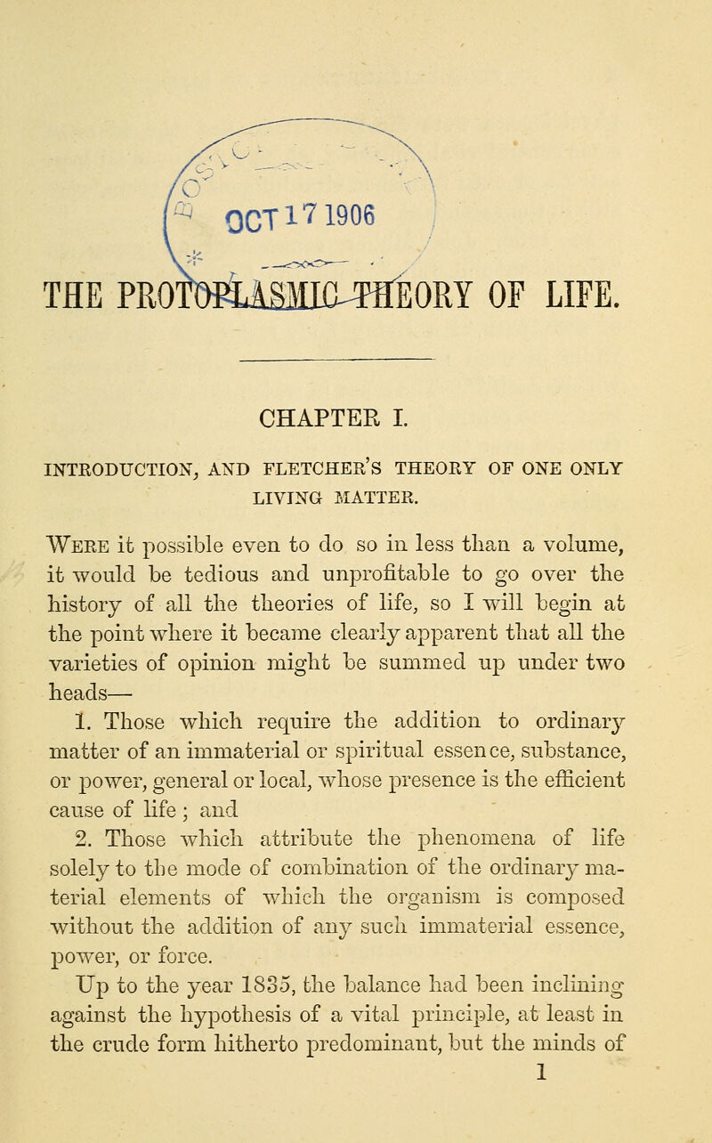 THE PROllMJLSMia^TflEORY OF LIFE. CHAPTER I. INTRODUCTION^ AND FLETCHEE S THEORY OF ONE ONLY LIVING MATTER. Were it possible even to do so in less tlian a volume, it would be tedious and unprofitable to go over the history of all the theories of life, so I will begin at the point where it became clearly apparent that all the varieties of opinion might be summed up under two heads— 1. Those which require the addition to ordinary matter of an immaterial or spiritual essen ce, substance, or power, general or local, whose presence is the efficient cause of life ; and 2. Those which attribute the phenomena of life solely to the mode of combination of the ordinary ma- terial elements of which the organism is comj)osed without the addition of any such immaterial essence, power, or force. Up to the year 1835, the balance had been inclining against the hypothesis of a vital principle, at least in the crude form hitherto predominant, but the minds of