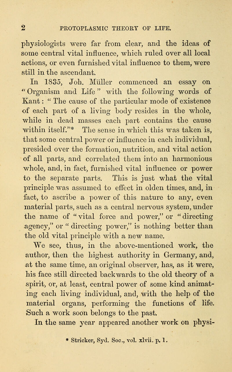 physiologists were far from clear, and the ideas of some central vital influence, which ruled over all local actions, or even furnished vital influence to them, were still in the ascendant. In 1835, Joh. Miiller commenced an essay on *' Organism and Life  with the following words of Kant:  The cause of the particular mode of existence of each part of a living body resides in the whole, while in dead masses each part contains the cause within itself.* The sense in which this was taken is, that some central power or influence in each individual, presided over the formation, nutrition, and vital action of all parts, and correlated them into an harmonious whole, and, in fact, furnished vital influence or power to the separate parts. This is just what the vital principle was assumed to effect in olden times, and, in fact, to ascribe a power of this nature to any, even material parts, such as a central nervous system, under the name of  vital force and power, or  directing agency, or  directing power, is nothing better than the old vital principle with a new name. We see, thus, in the above-mentioned work, the author, then the highest authority in Germany, and, at the same time, an original observer, has, as it were, his face still directed backwards to the old theory of a spirit, or, at least, central power of some kind animat- ing each living individual, and, with the help of the material organs, performing the functions of life. Such a work soon belongs to the past. In the same year appeared another work on physi- * Strieker, Syd. Soc, vol. xlvii. p. 1.