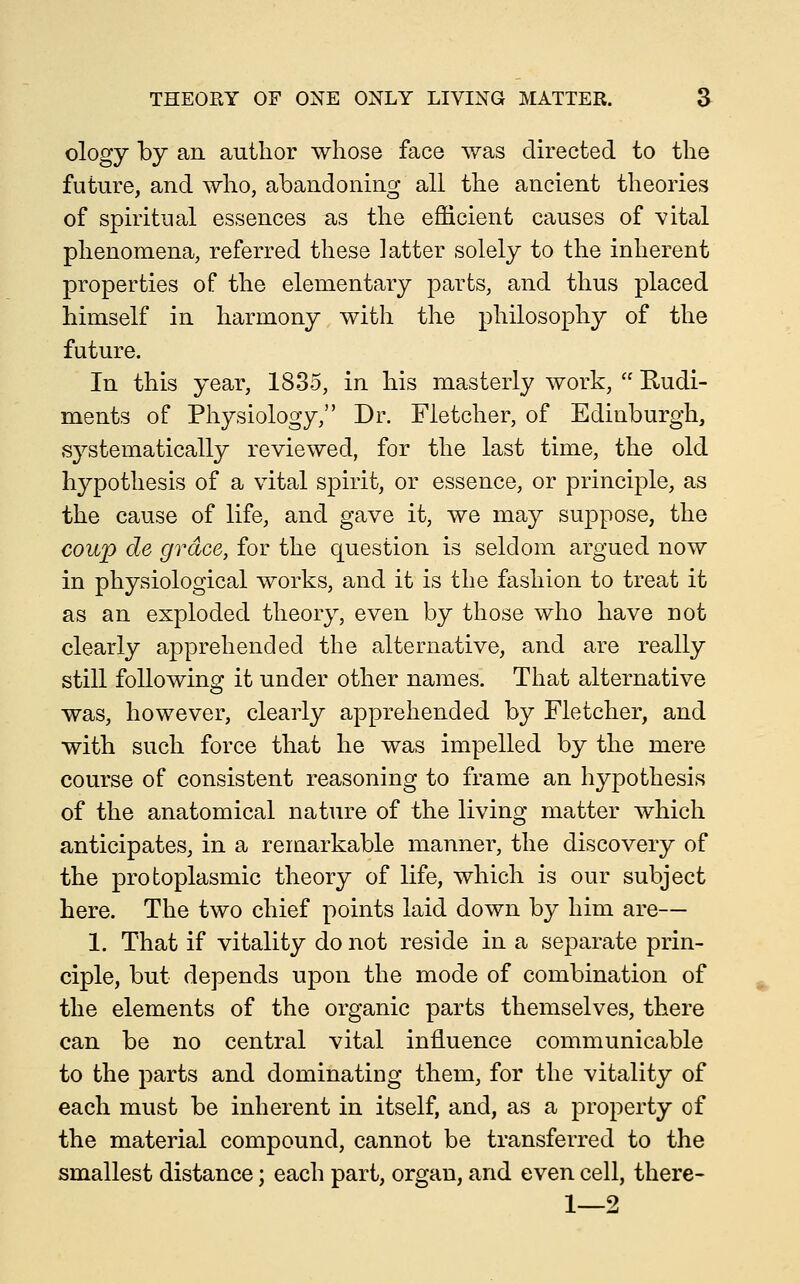 ology by an author whose face was directed to the future, and who, abandoning all the ancient theories of spiritual essences as the efficient causes of vital phenomena, referred these latter solely to the inherent properties of the elementary parts, and thus placed himself in harmony with the philosophy of the future. In this year, 1835, in his masterly work,  Rudi- ments of Physiology, Dr. Fletcher, of Edinburgh, systematically reviewed, for the last time, the old hypothesis of a vital spirit, or essence, or principle, as the cause of life, and gave it, we may suppose, the coup de grace, for the question is seldom argued now in physiological works, and it is the fashion to treat it as an exploded theory, even by those who have not clearly apprehended the alternative, and are really still following it under other names. That alternative was, however, clearly apprehended by Fletcher, and with such force that he was impelled by the mere course of consistent reasoning to frame an hypothesis of the anatomical nature of the living matter which anticipates, in a reraarkable manner, the discovery of the protoplasmic theory of life, which is our subject here. The two chief points laid down by him are— 1. That if vitality do not reside in a separate prin- ciple, but depends upon the mode of combination of the elements of the organic parts themselves, there can be no central vital influence communicable to the parts and dominating them, for the vitality of each must be inherent in itself, and, as a property of the material compound, cannot be transferred to the smallest distance; each part, organ, and even cell, there- 1—2