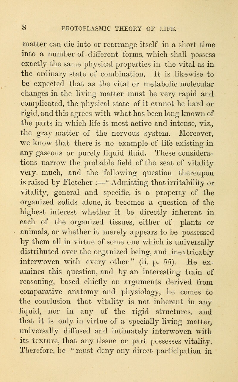 matter can die into or rearrange itself in a short time into a number of different forms, wbicli shall possess exactly the same physical properties in the vital as in the ordinary state of combination. It is likewise to be expected that as the vital or metabolic molecular changes in the living matter must be very rapid and complicated; the physical state of it cannot be hard or rigid, and this agrees with what has been long known of the parts in which life is most active and intense, viz., the gra}' matter of the nervous system. Moreover, we know that there is no example of life existing in any gaseous or purely liquid fluid. These considera- tions narrow the probable field of the seat of vitality very much, and the following question thereupon is raised by Fletcher :— Admitting that irritability or vitality, general and specific, is a property of the organized solids alone, it becomes a question of the highest interest whether it be directly inherent in each of the organized tissues, either of plants or animals, or whether it merely ajDjDears to be possessed by them all in virtue of some one which is universally distributed over the organized being, and inextricably interwoven with every other (ii. p. 55). He ex- amines this question, and by an interesting train of reasoning, based chiefly on arguments derived from comparative anatomy and physiology, he comes to the conclusion that vitality is not inherent in any liquid, nor in any of the rigid structures, and that it is only in virtue of a specially living matter, universally diffused and intimately interwoven vrith its texture, that any tissue or part possesses vitality. Therefore, he  must deny any direct participation in