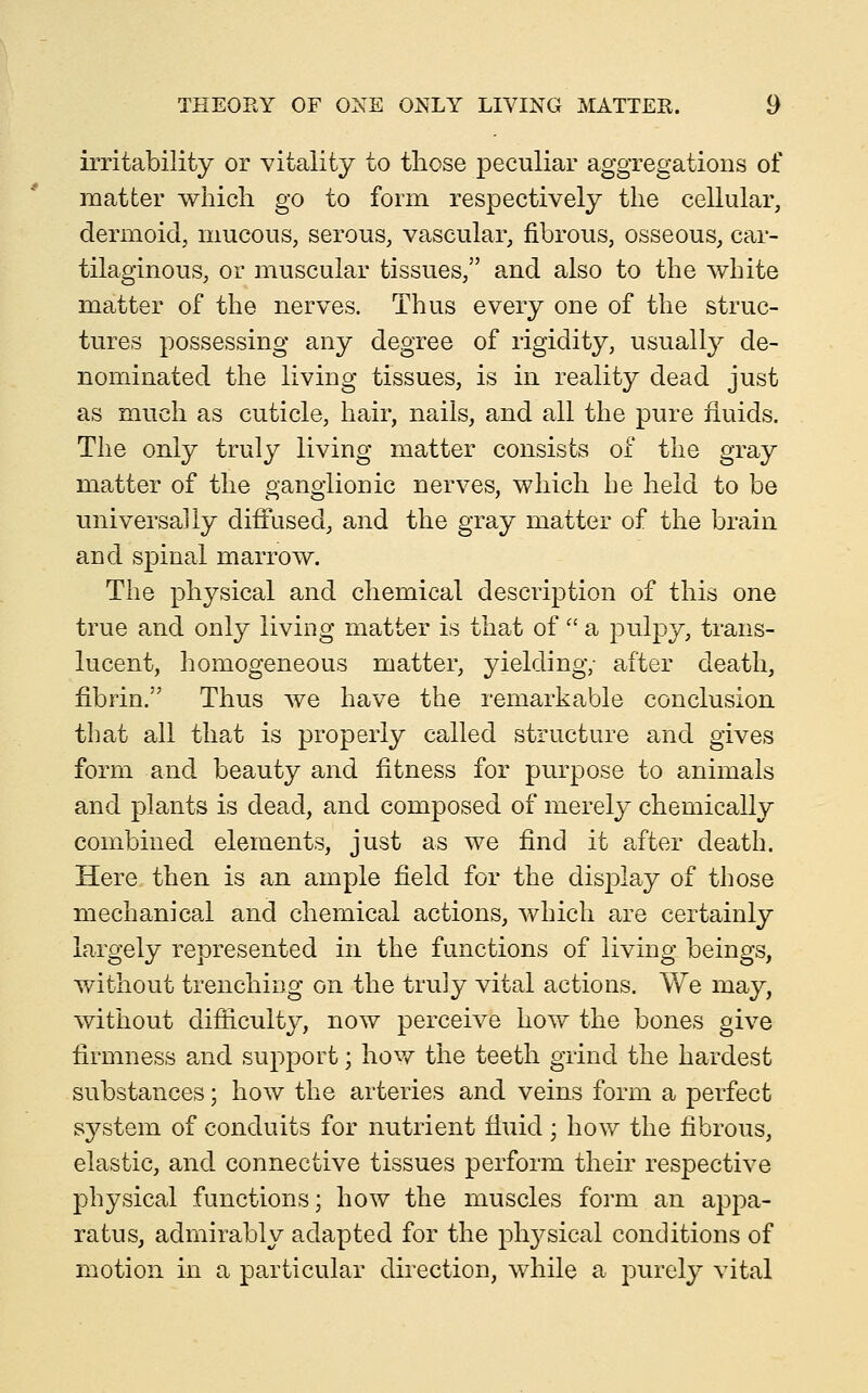 irritability or vitality to those peculiar aggregations of matter which go to form respectively the cellular, dermoid, mucous, serous, vascular, fibrous, osseous, car- tilaginous, or muscular tissues, and also to the white matter of the nerves. Thus every one of the struc- tures possessing any degree of rigidity, usuallj^ de- nominated the living tissues, is in reality dead just as much as cuticle, hair, nails, and all the pure fluids. The only truly living matter consists of the gray matter of the ganglionic nerves, which he held to be universally diffused, and the gray matter of the brain and spinal marrow. The physical and chemical description of this one true and only living matter is that of  a pulpy, trans- lucent, homogeneous matter, yielding; after death, fibrin. Thus we have the remarkable conclusion that all that is properly called structure and gives form and beauty and fitness for purpose to animals and plants is dead, and composed of merely chemically combined elements, just as we find it after death. Here then is an ample field for the disj)lay of those mechanical and chemical actions, which are certainly largely represented in the functions of living beings, without trenching on the truly vital actions. We may, without difficulty, now perceive how the bones give firmness and support; how the teeth grind the hardest substances; how the arteries and veins form a perfect system of conduits for nutrient fluid; how the fibrous, elastic, and connective tissues perform their respective physical functions; how the muscles form an appa- ratus, admirably adapted for the physical conditions of motion in a particular direction, while a purely vital