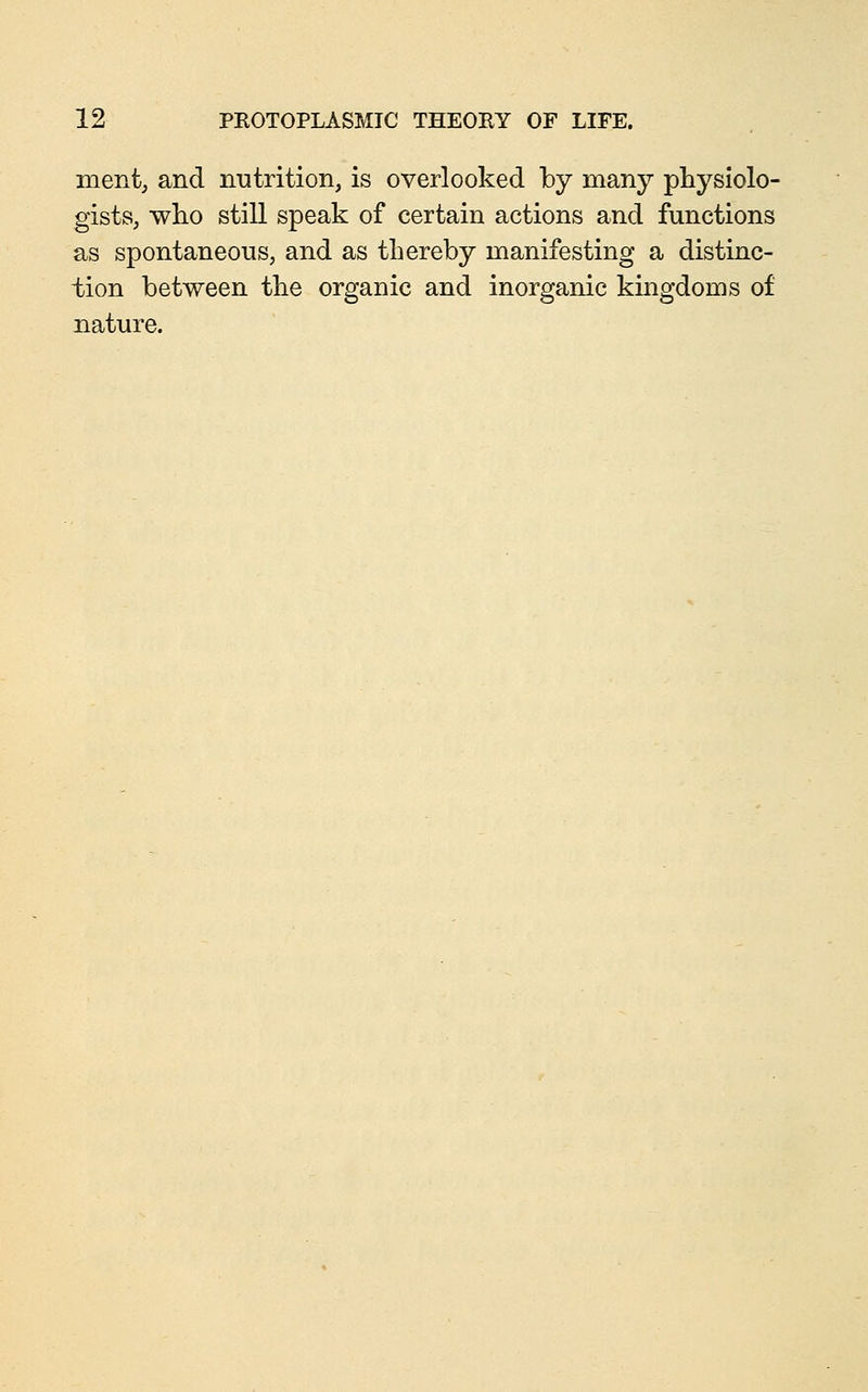 ment, and nutrition, is overlooked by many physiolo- gists, who still speak of certain actions and functions as spontaneous, and as thereby manifesting a distinc- tion between the organic and inorganic kingdoms of nature.