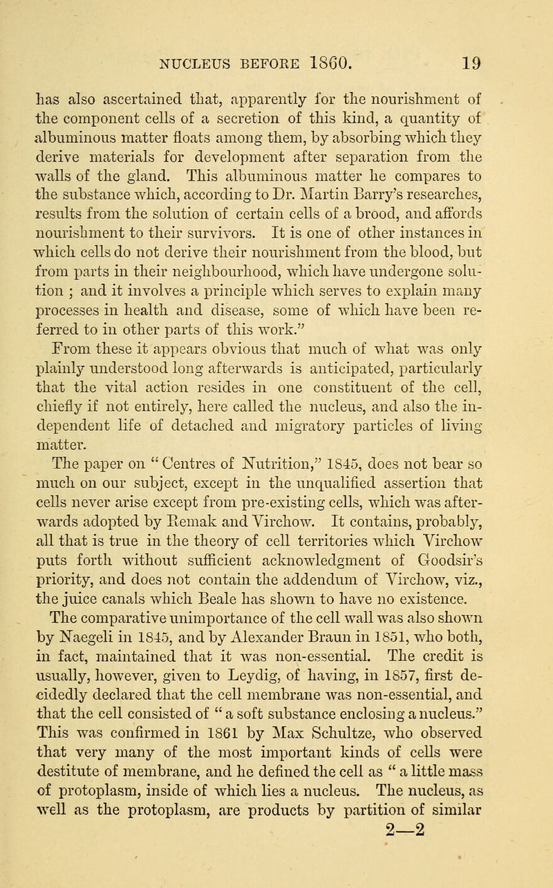 has also ascertained that, apparently for the nourishment of the component cells of a secretion of this kind, a quantity of albuminous matter floats among them, by absorbing which they derive materials for development after separation from the walls of the gland. This albuminous matter he compares to the substance which, according to Dr. Martin Barry's researches, results from the solution of certain cells of a brood, and affords nourishment to their survivors. It is one of other instances in which cells do not derive their nourishment from the blood, but from parts in their neighbourhood, which have undergone solu- tion ; and it involves a principle which serves to explain many processes in health and disease, some of which have been re- ferred to in other parts of this work. From these it appears obvious that much of what was only plainly understood long afterwards is anticipated, particularly that the vital action resides in one constituent of the cell, chiefly if not entirely, here called the nucleus, and also the in- dependent life of detached and migratory particles of living matter. The paper on  Centres of Nutrition, 1845, does not bear so much on our subject, except in the unciualified assertion that cells never arise except from pre-existing cells, which was after- wards adopted by Remak and Virchow. It contains, probably, all that is true in the theory of cell territories which Virchow puts forth without sufiicient acknowledgment of Goodsir's priority, and does not contain the addendum of Virchow, viz., the juice canals which Beale has shown to have no existence. The comparative unimportance of the cell wall was also shown by Naegeli in 1845, and by Alexander Braun in 1851, who both, in fact, maintained that it was non-essential. The credit is usually, however, given to Leydig, of having, in 1857, first de- cidedly declared that the cell membrane was non-essential, and that the cell consisted of  a soft substance enclosing a nucleus. This was confirmed in 1861 by Max Schultze, who observed that very many of the most important kinds of cells were destitute of membrane, and he defined the cell as  a little mass of protoplasm, inside of which lies a nucleus. The nucleus, as well as the protoplasm, are products by partition of similar 2—2