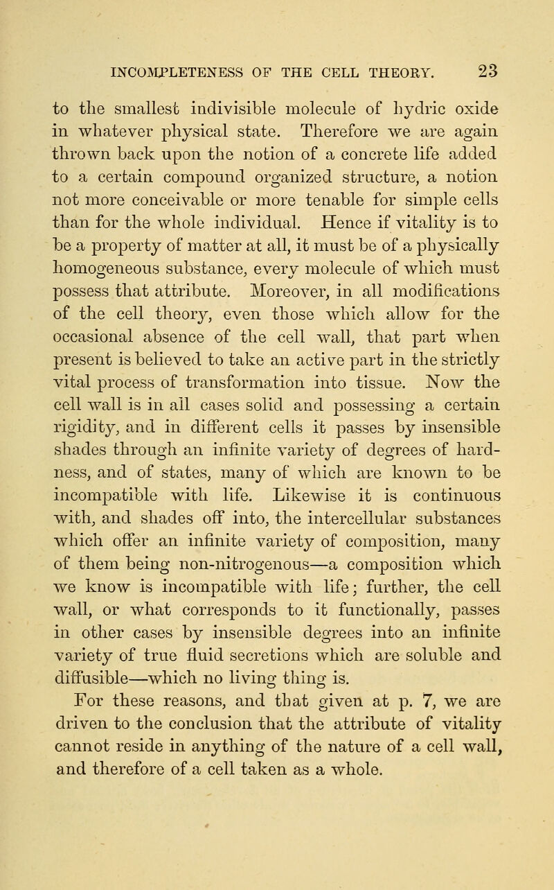 to the smallest indivisible molecule of hydric oxide in whatever physical state. Therefore we are again thrown back upon the notion of a concrete life added to a certain compound organized structure, a notion not more conceivable or more tenable for simple cells than for the whole individual. Hence if vitality is to be a property of matter at all, it must be of a physically homoo'eneous substance, everv molecule of which must possess that attribute. Moreover, in all modifications of the cell theor}^, even those which allow for the occasional absence of the cell wall^ that part when present is believed to take an active part in the strictly vital process of transformation into tissue. Now the cell wall is in ail cases solid and possessing a certain rigidity, and in different cells it passes by insensible shades through an infinite variety of degrees of hard- ness, and of states, many of which are known to be incompatible with life. Likewise it is continuous with, and shades off into, the intercellular substances which offer an infinite variety of composition, many of them being non-nitrogenous—a composition which we know is incompatible with life; further, the cell wall, or what corresponds to it functionally, passes in other cases by insensible degrees into an infinite variety of true fluid secretions which are soluble and diffusible—which no livinoj thinof is. For these reasons, and that given at p. 7, we are driven to the conclusion that the attribute of vitality cannot reside in anything of the nature of a cell wall, and therefore of a cell taken as a whole.