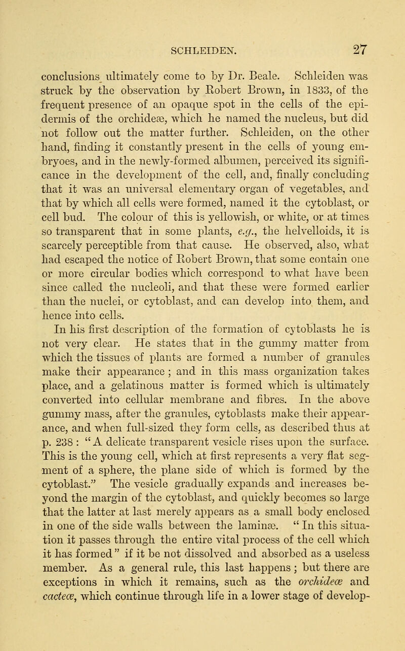 conclusions^ ultimately come to by Dr. Beale. Sclileiden was struck by the observation by Robert Brown, in 1833, of the frequent presence of an opaque spot in the cells of the epi- dermis of the orchide^, w^hich he named the nucleus, but did not follow out the matter further. Schleiden, on the other hand, finding it constantly present in the cells of young eni- bryoes, and in the newly-formed albumen, perceived its signifi- cance in the development of the cell, and, finally concluding that it was an universal elementary organ of vegetables, and that by which all cells were formed, named it the cytoblast, or cell bud. The colour of this is yellowish, or white, or at times so transparent that in some plants, e.g., the helvelloids, it is scarcely perceptible from that cause. He observed, also, what had escaped the notice of Robert Brown, that some contain one or more circular bodies which correspond to what have been since called the nucleoli, and that these were formed earlier than the nuclei, or cytoblast, and can develop into them, and hence into cells. In his first description of the formation of cytoblasts he is not very clear. He states that in the gummy matter from which the tissues of plants are formed a number of granules make their appearance ; and in this mass organization takes place, and a gelatinous matter is formed w^hich is ultimately converted into cellular membrane and fibres. In the above gummy mass, after the granules, cytoblasts make their appear- ance, and when full-sized the}' form cells, as described thus at p. 238 :  A delicate transparent vesicle rises upon the surface. This is the young cell, which at first represents a very flat seg- ment of a sphere, the plane side of which is formed by the cytoblast. The vesicle gradually expands and increases be- yond the margin of the cytoblast, and quickly becomes so large that the latter at last merely appears as a small body enclosed in one of the side walls between the laminge.  In this situa- tion it passes through the entire vital process of the cell which it has formed if it be not dissolved and absorbed as a useless member. As a general rule, this last happens ; but there are exceptions in which it remains, such as the orchidece and cacfece, which continue through life in a lower stage of develop-