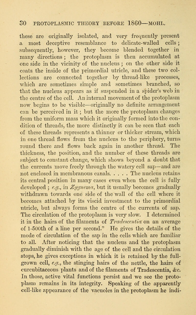 these are originally isolated, and very frequently present a most deceptive resemblance to delicate-walled cells; subsequently, however, tliey become blended together in many directions; the protoplasm is then accumulated at one side in the vicinity of the nucleus ; on the other side it coats the inside of the primordial utricle, and these two col- lections are connected together by thread-like processes, which are sometimes simple and sometimes branched, so that the nucleus appears as if suspended in a spider's web in the centre of the cell. An internal movement of the protoplasm now begins to be visible—originally no definite arrangement can be perceived in it; but the more the protoplasm changes from the uniform mass which it originally formed into the con- dition of threads, the more distinctly it can be seen that each of these threads represents a thinner or thicker stream, w^hich in one thread flows from the nucleus to the periphery, turns round there and flows back again in another thread. The thickness, the position, and the number of these threads are subject to constant change, which shows beyond a doubt that the currents move freely through the watery cell saij—and are not enclosed in membranous canals The nucleus retains its central position in many cases even when the cell is fully developed ; e.g.^ in Zygnema, but it usually becomes gradually withdrawn towards one side of the wall of the cell where it becomes attached by its viscid investment to the primordial utricle, but always forms the centre of the currents of sap. The circulation of the protoplasm is very slow. I determined it in the hairs of the filaments of Tradescentia on an average of 1-500th of a line per second. He gives the details of the mode of circulation of the sap in the cells which are familiar to all. After noticing that the nucleus and the protoplasm gradually diminish with the age of the cell and the circulation stops, he gives exceptions in which it is retained by the full- grown cell, e.g.^ the stinging hairs of the nettle, the hairs of curcubitaceous plants and of the filaments of Tradescentia, &c. In those, active vital functions persist and we see the proto- plasm remains in its integrity. Speaking of the apparently cell-like appearance of the vacuoles in the protoplasm he indi-