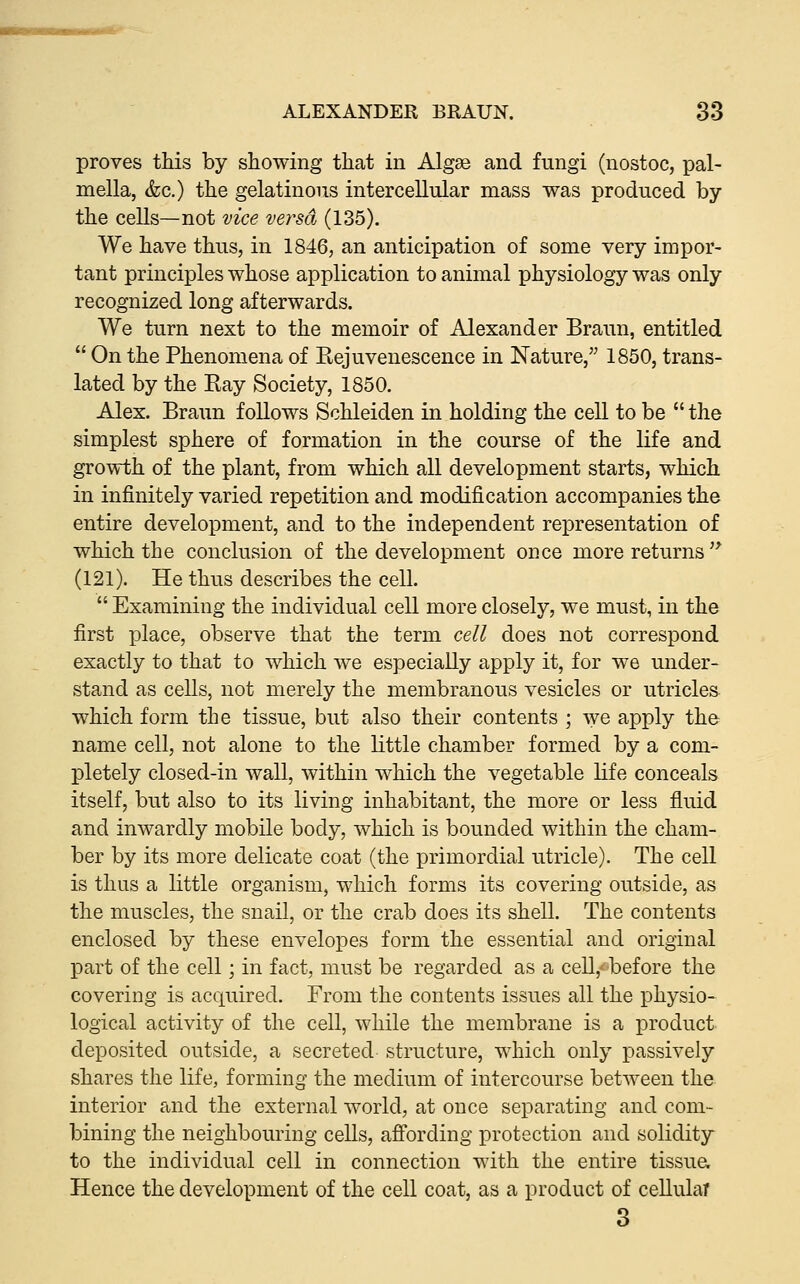 proves this by showing that in Algae and fungi (nostoc, pal- mella, &c.) the gelatinous intercellular mass was produced by the cells—not vice versa (135). We have thus, in 1846, an anticipation of some very impor- tant principles whose application to animal physiology was only recognized long afterwards. We turn next to the memoir of Alexander Braun, entitled  On the Phenomena of Rejuvenescence in Nature, 1850, trans- lated by the Ray Society, 1850. Alex. Braun follows Schleiden in holding the cell to be  the simplest sphere of formation in the course of the life and growth of the plant, from which all development starts, which in infinitely varied repetition and modification accompanies the entire development, and to the independent representation of which the conclusion of the development once more returns '* (121). He thus describes the cell.  Examining the individual cell more closely, we must, in the first place, observe that the term cell does not correspond exactly to that to which we especially apply it, for we under- stand as cells, not merely the membranous vesicles or utricles which form the tissue, but also their contents ; we apply the name cell, not alone to the little chamber formed by a com- pletely closed-in wall, within which the vegetable life conceals itself, but also to its living inhabitant, the more or less fluid and inwardly mobile body, which is bounded within the cham- ber by its more delicate coat (the primordial utricle). The cell is thus a little organism, which forms its covering outside, as the muscles, the snail, or the crab does its shell. The contents enclosed by these envelopes form the essential and original part of the cell; in fact, must be regarded as a cell,- before the covering is acquired. From the contents issues all the physio- logical activity of the cell, while the membrane is a product deposited outside, a secreted structure, which only passively shares the life, forming the medium of intercourse between the interior and the external world, at once separating and com- bining the neighbouring cells, affording protection and solidity to the individual cell in connection with the entire tissua Hence the development of the cell coat, as a product of cellular 3