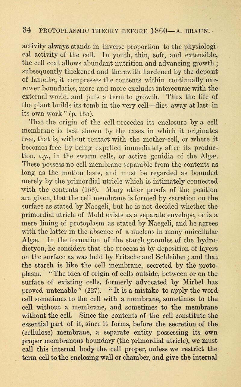 activity always stands in inverse proportion to the physiologi- cal activity of the cell. In youth, thin, soft, and extensible, the cell coat allows abundant nutrition and advancing growth ; subsequently thickened and therewith hardened by the deposit of lamellae, it compresses the contents within continually nar- rower boundaries, more and more excludes intercourse with the external world, and puts a term to growth. Thus the life of the plant builds its tomb in the very cell—dies away at last in its own work (p. 155). That the origin of the cell precedes its enclosure by a cell membrane is best shown bj^ the cases in which it originates free, that is, without contact with the mother-cell, or where it becomes free by being expelled immediately after its produc- tion, e.g.^ in the swarm cells, or active gonidia of the Algae. These possess no cell membrane separable from the contents as long as the motion lasts, and must be regarded as bounded merely by the primordial utricle which is intimately connected with the contents (156). Many other proofs of the position are given, that the cell membrane is formed by secretion on the surface as stated by ISTaegeli, but he is not decided whether the primordial utricle of Mohl exists as a separate envelope, or is a mere lining of protoplasm as stated by Naegeli, and he agrees with the latter in the absence of a nucleus in many unicellular Algse. In the formation of the starch granules of the hydro- dictyon, he considers that the process is by deposition of layers on the surface as was held by Fritsche and Schleiden; and that the starch is like the cell membrane, secreted by the proto- plasm.  The idea of origin of cells outside, between or on the surface of existing cells, formerly advocated by Mirbel has proved untenable '^ (227).  It is a mistake to apply the word cell sometimes to the cell with a membrane, sometimes to the cell without a membrane, and sometimes to the membrane without the cell. Since the contents of the cell constitute the essential part of it, since it forms, before the secretion of the (cellulose) membrane, a separate entity possessing its own proper membranous boundary (the primordial utricle), we must call this internal body the cell proper, unless we restrict the term cell to the enclosing wall or chamber, and give the internal