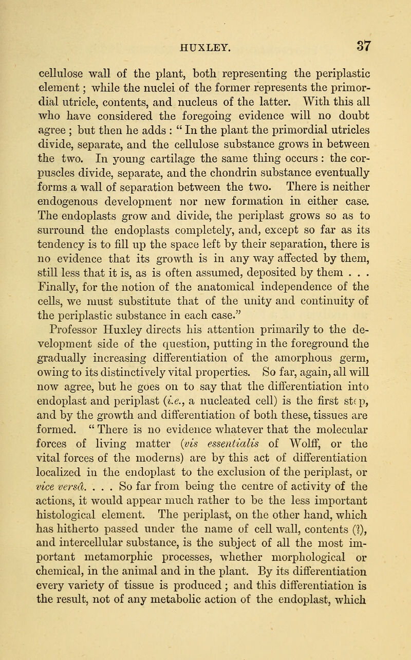 cellulose wall of the plant, both representing the periplastic element; while the nuclei of the former represents the primor- dial utricle, contents, and nucleus of the latter. With this all who have considered the foregoing evidence will no doubt agree ; but then he adds :  In the plant the primordial utricles divide, separate, and the cellulose substance grows in between the two. In young cartilage the same thing occurs : the cor- puscles divide, separate, and the chondrin substance eventually forms a wall of separation between the two. There is neither endogenous development nor new formation in either case. The endoplasts grow and divide, the periplast grows so as to surround the endoplasts completely, and, except so far as its tendency is to fill up the space left by their separation, there is no evidence that its growth is in any way affected by them, still less that it is, as is often assumed, deposited by them . . . Finally, for the notion of the anatomical independence of the cells, we must substitute that of the unity and continuity of the periplastic substance in each case. Professor Huxley directs his attention primarily to the de- velopment side of the question, putting in the foreground the gradually increasing differentiation of the amorphous germ, owing to its distinctively vital properties. So far, again, all wiU now agree, but he goes on to say that the differentiation into endoplast and periplast {i.e., a nucleated cell) is the first step, and by the growth and differentiation of both these, tissues are formed.  There is no evidence whatever that the molecular forces of living matter {vis essentialis of Wolff, or the vital forces of the moderns) are by this act of differentiation localized in the endoplast to the exclusion of the periplast, or vice versa. ... So far from being the centre of activity of the actions, it would appear much rather to be the less important histological element. The periplast, on the other hand, which has hitherto passed under the name of ceU wall, contents {V), and intercellular substance, is the subject of all the most im- portant metamorphic processes, whether morphological or chemical, in the animal and in the plant. By its differentiation every variety of tissue is produced ; and this differentiation is the result, not of any metabolic action of the endoplast, which