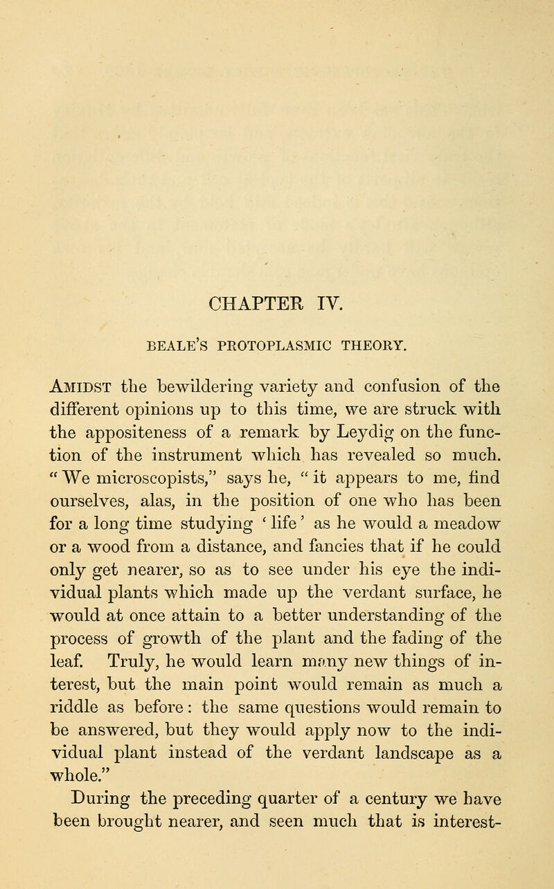 CHAPTER lY. beale's protoplasmic theory. Amidst the bewildering variety and confusion of the different opinions up to this time, we are struck with the appositeness of a remark by Leydig on the func- tion of the instrument which has revealed so much.  We microscopists, says he,  it appears to me, find ourselves, alas, in the position of one who has been for a long time studying ' life' as he would a meadow or a wood from a distance, and fancies that if he could only get nearer, so as to see under his eye the indi- vidual plants which made up the verdant STirface, he would at once attain to a better understanding of the process of growth of the plant and the fading of the leaf. Truly, he would learn many new things of in- terest, but the main point would remain as much a riddle as before: the same questions would remain to be answered, but they would apply now to the indi- vidual plant instead of the verdant landscape as a whole. During the preceding quarter of a century we have been brought nearer, and seen much that is interest-