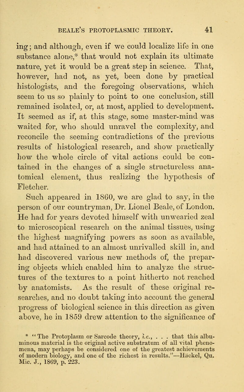 ing; and although, even if we could localize life in one substance alone,'' that would not explain its ultimate nature, yet it would be a great step in science. That, however, had not, as yet, been done by practical histologists, and the foregoing observations, which seem to us so plainly to point to one conclusion, still remained isolated, or, at most, applied to development. It seemed as if, at this stage, some master-mind was waited for, who should unravel the complexity, and reconcile the seeming contradictions of the previous results of histological research, and show practically how the whole circle of vital actions could be con- tained in the chanoes of a sina^le structureless ana- tomical element, thus realizing the hypothesis of Fletcher. Such appeared in 1860, we are glad to say, in the person of our countryman. Dr. Lionel Beale, of London. He had for years devoted himself with unwearied zeal to microscopical research on the animal tissues, using the highest niagnif3dng powers as soon as available, and had attained to an almost unrivalled skill in, and had discovered various new methods of, the prepar- ing objects which enabled him to analj^ze the struc- tures of the textures to a point hitherto not reached by anatomists. As the result of these original re- searches, and no doubt taking into account the general progress of biological science in this direction as given above, he in 1859 drew attention to the sio-nificance of * The Protoplasm or Sarcode theory, i.e., . . . that this albu- minous material is the original active substratum of all vital pheno- mena, may perhaps be considered one of the greatest achievements of modern biology, and one of the richest in results.—Hackel, Qu. Mic. J., 1869, p. 223.