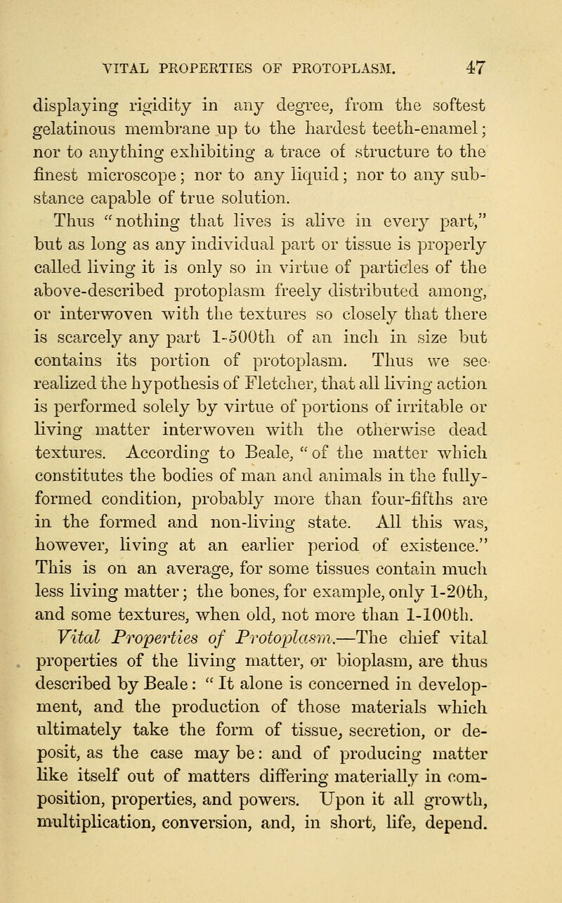 displaying rigidity in any degree, from the softest gelatinous membrane up to the hardest teeth-enamel; nor to anything exhibiting a trace of structure to the finest microscope; nor to any liquid; nor to any sub- stance capable of true solution. Thus nothing that lives is alive in every part, but as long as any individual part or tissue is properly called living it is only so in virtue of particles of the above-described j^rotoplasm freely distributed among, or interwoven with the textures so closely that there is scarcely any part l-500th of an inch in size but contains its portion of protoplasm. Thus we see realized the hypothesis of Fletcher, that all living action is performed solely by virtue of portions of irritable or living matter interwoven with the otherwise dead textures. According to Beale,  of the matter which constitutes the bodies of man and animals in the fully- formed condition, probably more than four-fifths are in the formed and non-living state. All this was, however, living at an earlier period of existence. This is on an average, for some tissues contain much less living matter; the bones, for example, only l-20th, and some textures, when old, not more than 1-100 th. Vital Properties of Protoplasm.—The chief vital properties of the living matter, or bioplasm, are thus described by Beale:  It alone is concerned in develop- ment, and the production of those materials which ultimately take the form of tissue^ secretion, or de- posit, as the case may be: and of producing matter like itself out of matters differing materially in com- position, properties, and powers. Upon it all growth, multiplication, conversion, and, in short, life, depend.