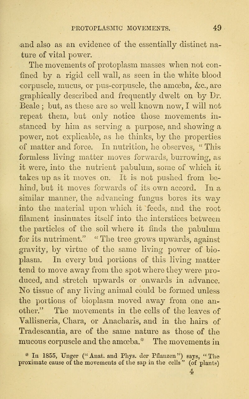 •and also as an evidence of the essentially distinct na- ture of vital power. The movements of protoplasm masses when not con- fined by a rigid cell wall, as seen in the white blood ■corpuscle, mucus, or pus-corpuscle, the amoeba, &;c., are graphically described and frequently dwelt on b}^ Dr. Beale ; but, as these are so well known now, I will not repeat them, but only notice those movements in- stanced by him as serving a purpose, and showing a power, not explicable, as he thinks, by the properties of matter and force. In nutrition, he observes,  This formless living matter moves forv/ards, burrov\^ing, as it were, into the nutrient pabulum, some of which it takes up as it moves on. It is not pushed from be- hind, but it movies forv/ards of its own accord. In a, similar manner, the advancing fungus bores its way into the material upon which it feeds, and the root filament insinuates itself into the interstices between the particles of the soil where it finds the pabulum for its nutriment. ' The tree grows upwards, against gravity, by virtue of the samio living power of bio- plasm. In every bud portions of this living matter tend to move away from the spot where they were pro- duced, and stretch upwards or onwards in advance. No tissue of any living animal could be formed unless the portions of bioplasm moved away from one an- other. The movements in the cells of the leaves of Yallisneria, Chara, or Anacharis, and in the hairs of Tradescantia, are of the same nature as those of the mucous corpuscle and the amoeba.' The movements in * In 1855, linger (Aiiat. and Pliys. der Pflanzen) says, The proximate cause of the movements of tlie sap in the cells  (of plants)