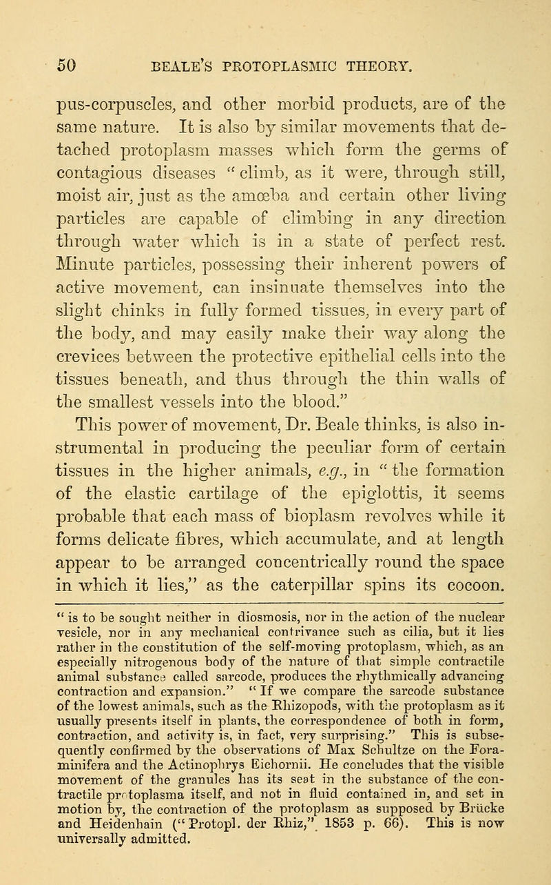 pus-corpuscles, and other morbid products, are of the same nature. It is also by similar movements that de- tached protoplasm masses which form the germs of contagious diseases  climb, as it were, through stilly moist air, just as the amoeba and certain other living particles are capable of climbing in any direction through water which is in a state of perfect rest. Minute particles, possessing their inherent powers of active movement, can insinuate themselves into the slight chinks in fully formed tissues, in every part of the body, and may easily make their way along the crevices between the protective epithelial cells into the tissues beneath, and thus through the thin walls of the smallest vessels into the blood. This power of movement, Dr. Beale thinks, is also in- strumental in producing the peculiar form of certain tissues in the higher animals, e.g., in  the formation of the elastic cartilage of the epiglottis, it seems probable that each mass of bioplasm revolves while it forms delicate fibres, which accumulate, and at length appear to be arranged concentrically round the space in which it lies, as the caterpillar spins its cocoon.  is to be sought neither in diosmosis, noi' in the action of the nuclear vesicle, nor in any mechanical contrivance such as cilia, but it lies rather in the constitution of the self-moving protoplasm, which, as an especially nitrogenous body of the nature of that simple contractile animal substance called sarcode, produces the rhythmically advancing contraction and expansion.  If we compare the sarcode substance of the lowest animals, such as the Ehizopods, with the protoplasm as it usually presents itself in plants, the correspondence of both in form, contraction, and activity is, in fact, very surprising. This is subse- quently confirmed by the observations of Max Schultze on the Fora- minifera and the Actinophrys Eichornii. He concludes that the visible movement of the gi'anules has its seat in the substance of the con- tractile prrtoplasma itself, and not in fluid contained in, and set in motion by, the contraction of the protoplasm as supposed by Briicke and Heidenhain (Protopl. der Ehiz, 1853 p. 66). This is now universally admitted.