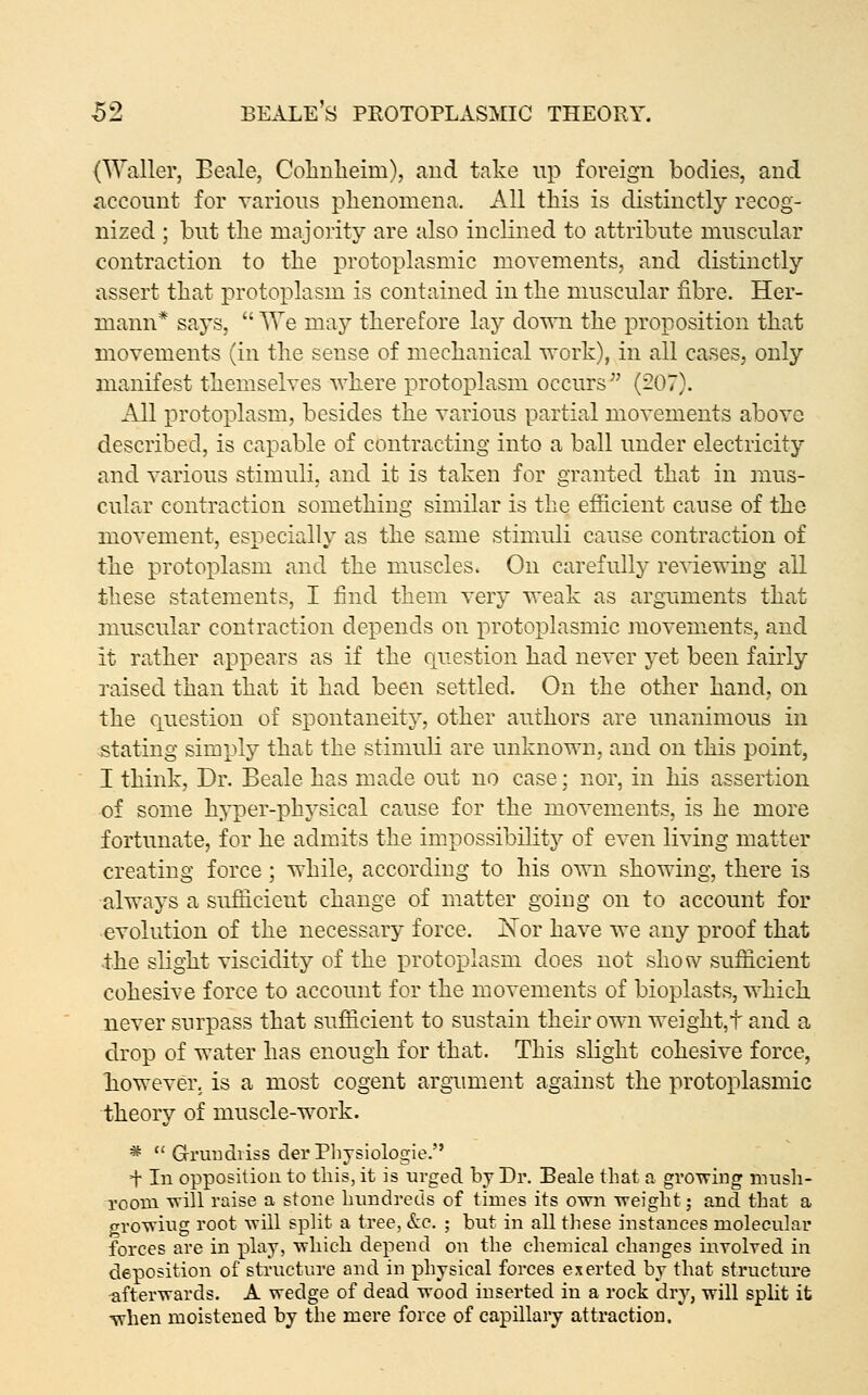 (Waller, Bccale, Colinlieim), and take up foreign bodies, and ticcouut for various phenomena. All this is distinctly recog- nized ; but tlie majority are also inclined to attribute muscular contraction to the protoplasmic movements, and distinctly assert that protoplasm is contained in the muscular fibre. Her- mann* saj^s,  We may therefore lay dovni the proposition that movements (in the sense of mechanical work), in all cases, only manifest themselves where protoplasm occurs (207). All protoplasm, besides the various partial movements above described, is capable of contracting into a ball under electricity and various stimuli, and it is taken for granted that in mus- cular contraction something similar is the efficient cause of the movement, especially as the same stimuli cause contraction of the protoplasm and the muscles. On carefully reviewing all these statements, I find them very weak as arguments that muscular contraction depends on protoplasmic movements, and it rather appears as if the question had never yet been fairly raised than that it had been settled. On the other hand, on the c^uestion of spontaneity, other authors are unanimous in stating simply that the stimuli are unknown, and on this point, I think, Dr. Beale has made out no case; nor, in his assertion of some hyper-physical cause for the movements, is he more fortunate, for he admits the impossibilitj^ of even living matter creating force ; while, according to his own showing, there is always a sufficient change of matter going on to account for evolution of the necessary force. ]^or have we any proof that the slight viscidity of the protoplasm does not show sufiicient cohesive force to account for the movements of bioplasts, which never surpass that sufficient to sustain their own weight,t and a drop of water has enough for that. This slight cohesive force, however, is a most cogent argument against the protoplasmic theory of muscle-work. *  Grrundiiss der Physiologie. + In opposition to this, it is urged by Dr. Beale that a gvo^wing nuish- rooui will raise a stone bnndreds of times its own weight; and that a growing root will split a tree, &c, ; but in all these instances molecular forces are in lolay, which depend on the chemical changes involved in deposition of structure and in physical forces exerted by that structure afterwards. A wedge of dead wood inserted in a rock dry, will split it when moistened by the mere force of capillaiy attraction.