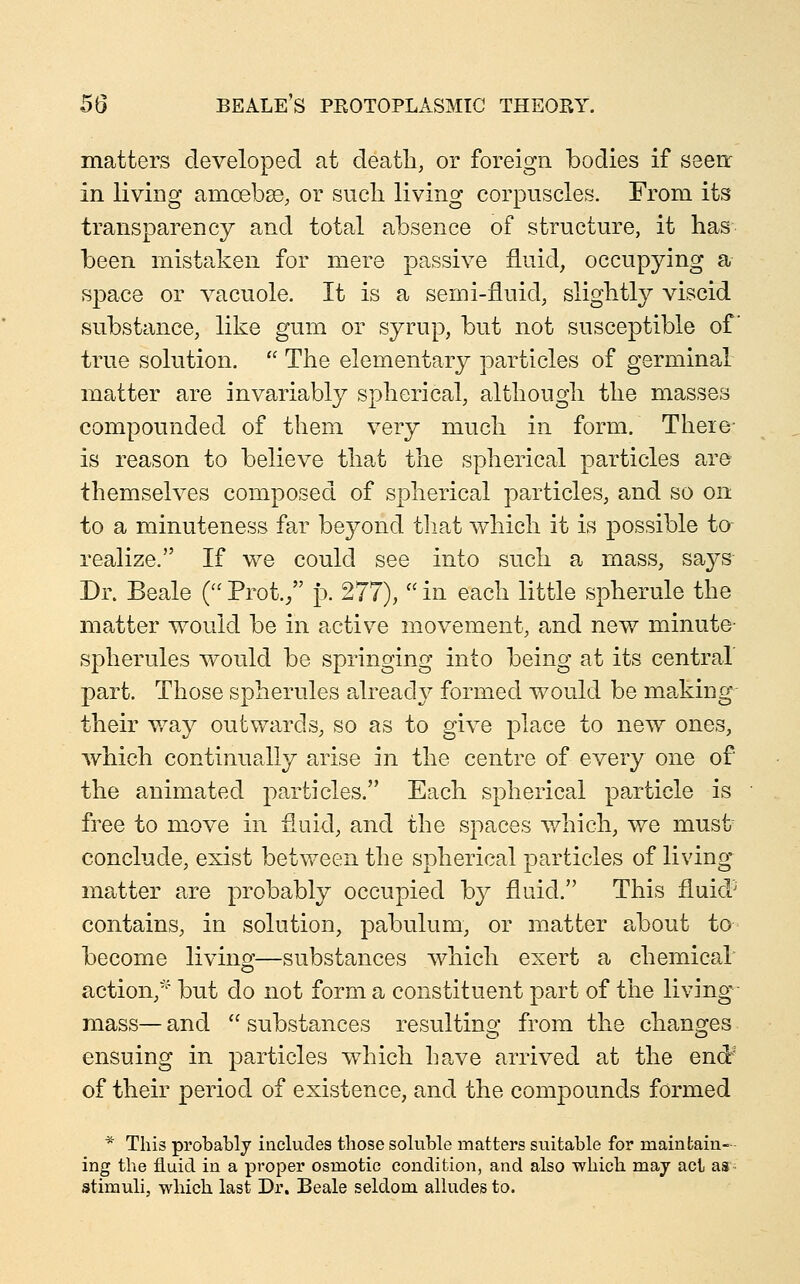 matters developed at death, or foreign bodies if seeir in living amoebae, or sucli living corpuscles. From its transparency and total absence of structure, it has been mistaken for mere pe.ssive fluid, occupying a space or vacuole. It is a semi-fluid, slightly viscid substance, like gum or syrup, but not susceptible of true solution.  The elementary particles of germinal matter are invariably spherical, although the masses compounded of them very much in form. There- is reason to believe that the spherical particles are themselves composed of spherical particles, and so on to a minuteness far beyond that which it is possible to realize. If we could see into such a mass, saj^s Dr. Beale f^Prot./' p. 277), in each little spherule the matter would be in active movement, and new minute- spherules would be springing into being at its central part. Those spherules alread}^ formed would be making their v/ay outwards, so as to give place to new ones, which continually arise in the centre of every one of the animated particles. Each spherical particle is free to move in fluid, and the spaces which, we must conclude, exist between the spherical particles of living matter are probably occupied by fluid. This fluid^ contains, in solution, pabulum, or matter about to become living—substances which exert a chemical action,'^ but do not form a constituent part of the living mass— and  substances resulting from the changes ensuing in particles which have arrived at the endr' of their period of existence, and the compounds formed * This probably includes those soluble matters suitable for maintain- ing the fluid in a proper osmotic condition, and also which maj act as stimuli, which last Dr. Beale seldom alludes to.