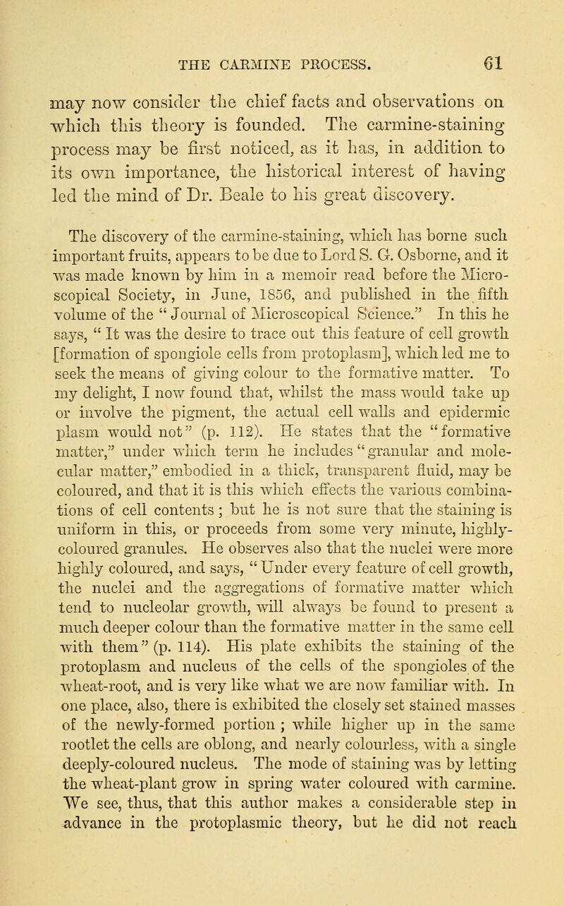 may now consider the chief facts and observations on which this theory is founded. The carmine-staining process may be first noticed, as it has, in addition to its own importance, the historica.1 interest of having led the mind of Dr. Beale to his great discovery. The discovery of the carmine-staining, which has borne such important fruits, appears to be due to Lord S. G. Osborne, and it was made known by him in a memoir read before the Micro- scopical Society'', in June, 1856, and pubhshed in the fifth volume of the  Journal of Microscopical S'cience. In this he says,  It was the desire to trace out this feature of cell growth [formation of spongiole cells from protoplasm], which led me to seek the means of giving colour to the formative matter. To my delight, I now found that, whilst the mass would take up or involve the pigment, the actual cell walls and epidermic plasm would not (p. 112). He states that the forniative matter, under which term he includes  granular and mole- cular matter, embodied in a thick, transparent fluid, may be coloured, and that it is this which effects the various combina- tions of cell contents; but he is not sure that the staining is uniform in this, or proceeds from some very minute, highly- coloured granules. He observes also that the nuclei v/ere more highly coloured, and says,  Under every feature of cell growth, the nuclei and the aggregations of formative matter which tend to nucleolar growth, will always be found to present a much deeper colour than the formative matter in the same cell with them (p. 114). His plate exhibits the staining of the protoplasm and nucleus of the cells of the spongioles of the wheat-root, and is very like what we are now familiar with. In one place, also, there is exhibited the closely set stained masses of the newly-formed portion ; while higher up in the same rootlet the cells are oblong, and nearly colourless, with a single deeply-coloured nucleus. The mode of staining was by letting the wheat-plant grow in spring water coloured with carmine. We see, thus, that this author makes a considerable step in advance in the protoplasmic theory, but he did not reach