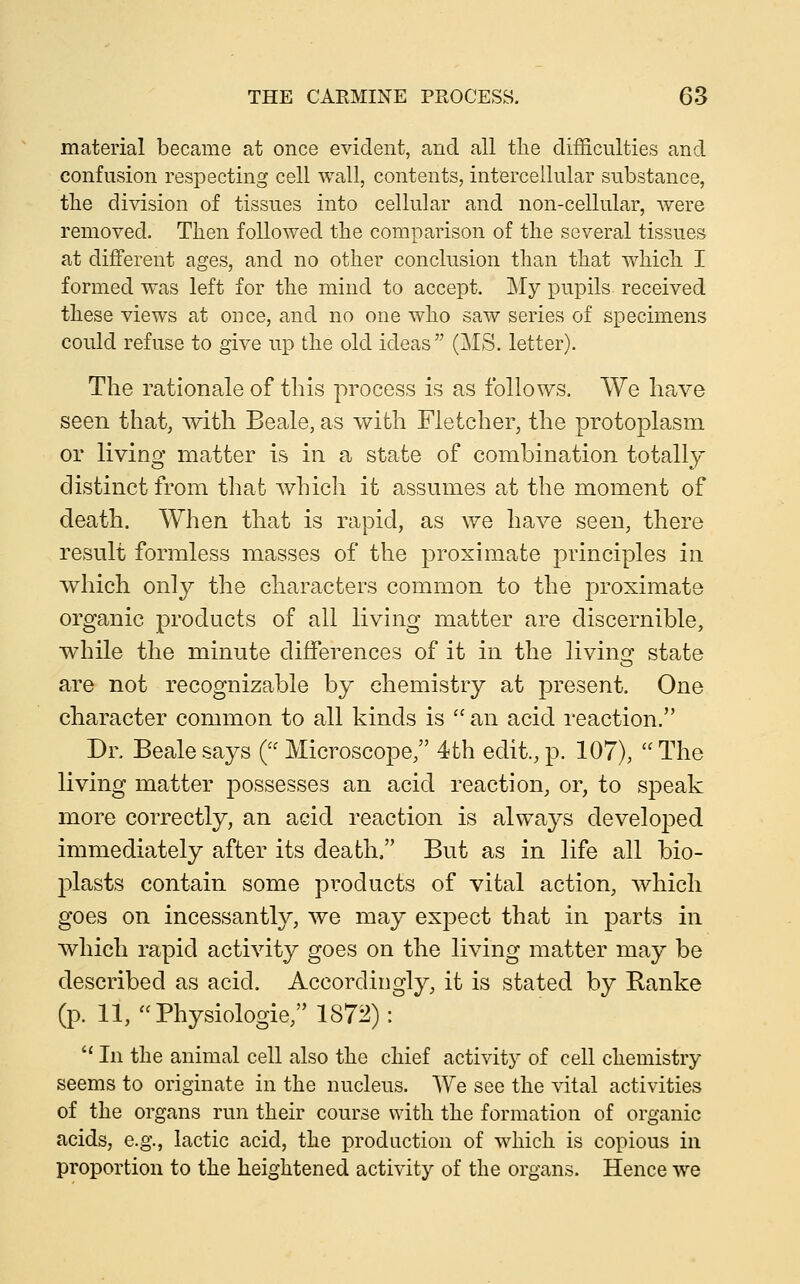 material became at once evident, and all the difficulties and confusion respecting cell wall, contents, intercellular substance, the division of tissues into cellular and non-cellular, were removed. Then followed the comparison of the several tissues at different ages, and no other conclusion than that which I formed was left for the mind to accept. My pupils received these views at once, and no one who saw series of specimens could refuse to give up the old ideas (MS. letter). The rationale of this process is as follows. We have seen that, with Beale, as with Fletcher, the protoplasm or living matter is in a state of combination totally distinct from that which it assumes at the moment of death. When that is rapid, as we have seen, there result formless masses of the proximate principles in which only the characters common to the proximate organic products of all living matter are discernible, while the minute differences of it in the livino- state are not recognizable by chemistry at present. One character common to all kinds is  an acid reaction. Dr. Beale says ( Microscope, 4th edit., p. 107),  The living matter possesses an acid reaction, or, to speak more correctly, an acid reaction is always developed immediately after its death. But as in life all bio- plasts contain some products of vital action, which goes on incessantly, we may expect that in parts in which rapid activity goes on the living matter may be described as acid. Accordingly, it is stated by Eanke (p. 11, Physiologic, 1872):  In the animal cell also the chief activity of cell chemistry seems to originate in the nucleus. We see the vital activities of the organs run their course with the formation of organic acids, e.g., lactic acid, the production of which is copious in proportion to the heightened activity of the organs. Hence we